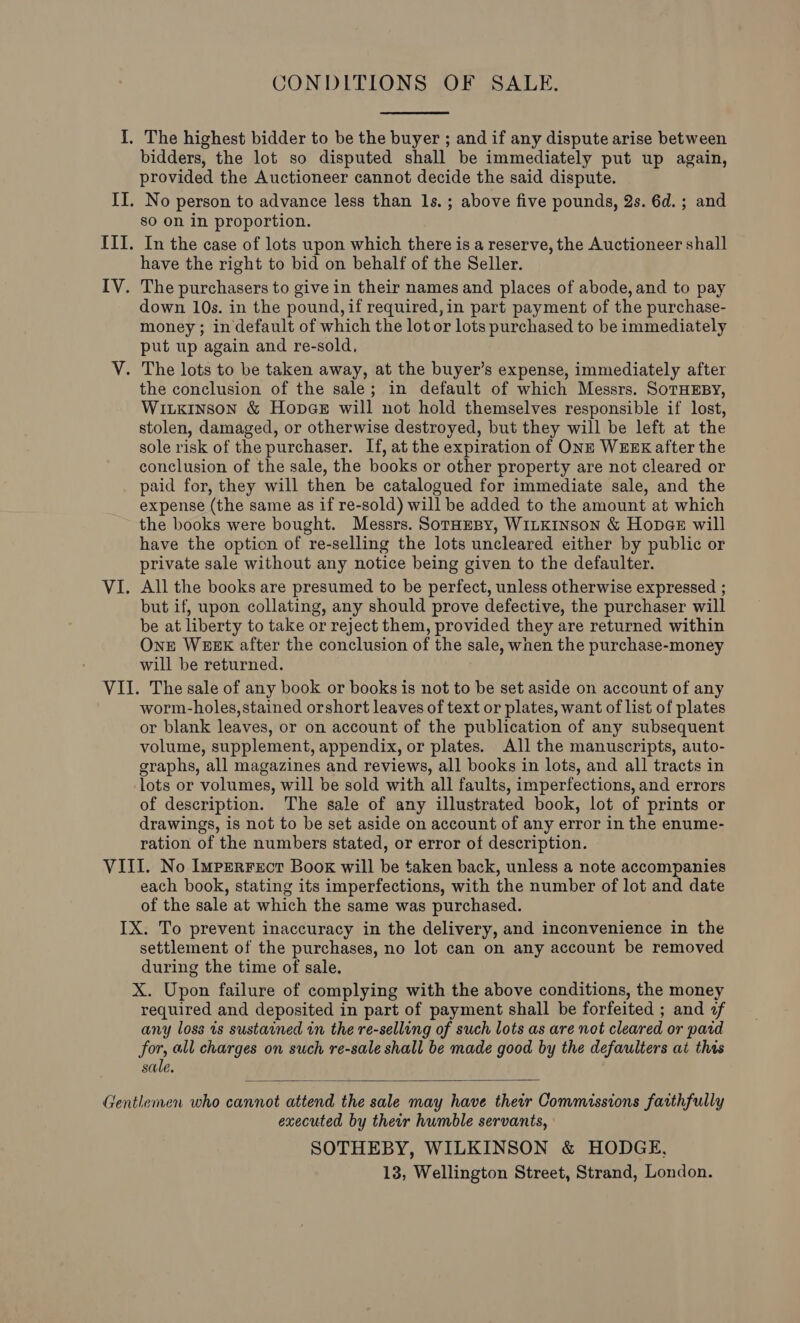 CONDITIONS OF SALE. bidders, the lot so disputed shall be immediately put up again, provided the Auctioneer cannot decide the said dispute. No person to advance less than ls.; above five pounds, 2s. 6d. ; and sO On in proportion. In the case of lots upon which there is a reserve, the Auctioneer shall have the right to bid on behalf of the Seller. down 10s. in the pound, if required, in part payment of the purchase- money ; in default of which the lot or lots purchased to be immediately put up again and re-sold, the conclusion of the sale; in default of which Messrs. SoTHEBY, Witxinson &amp; Hopes will not hold themselves responsible if lost, stolen, damaged, or otherwise destroyed, but they will be left at the sole risk of the purchaser. If, at the expiration of ONE WEEK after the conclusion of the sale, the books or other property are not cleared or paid for, they will then be catalogued for immediate sale, and the expense (the same as if re-sold) will be added to the amount at which the books were bought. Messrs. Soraesy, WILKINSON &amp; Hopae will have the option of re-selling the lots uncleared either by public or private sale without any notice being given to the defaulter. All the books are presumed to be perfect, unless otherwise expressed ; but if, upon collating, any should prove defective, the purchaser will be at liberty to take or reject them, provided they are returned within One WEEK after the conclusion of the sale, when the purchase-money will be returned. worm-holes, stained orshort leaves of text or plates, want of list of plates or blank leaves, or on account of the publication of any subsequent volume, supplement, appendix, or plates. All the manuscripts, auto- graphs, all magazines and reviews, all books in lots, and all tracts in lots or volumes, will be sold with all faults, imperfections, and errors of description. The sale of any illustrated book, lot of prints or drawings, is not to be set aside on account of any error in the enume- ration of the numbers stated, or error of description. each book, stating its imperfections, with the number of lot and date of the sale at which the same was purchased. settlement of the purchases, no lot can on any account be removed during the time of sale. X. Upon failure of complying with the above conditions, the money required and deposited in part of payment shall be forfeited ; and af any loss is sustained in the re-selling of such lots as are not cleared or pard for, all charges on such re-sale shall be made good by the defaulters at this sale.  executed by their humble servants, SOTHEBY, WILKINSON &amp; HODGE, 13, Wellington Street, Strand, London.