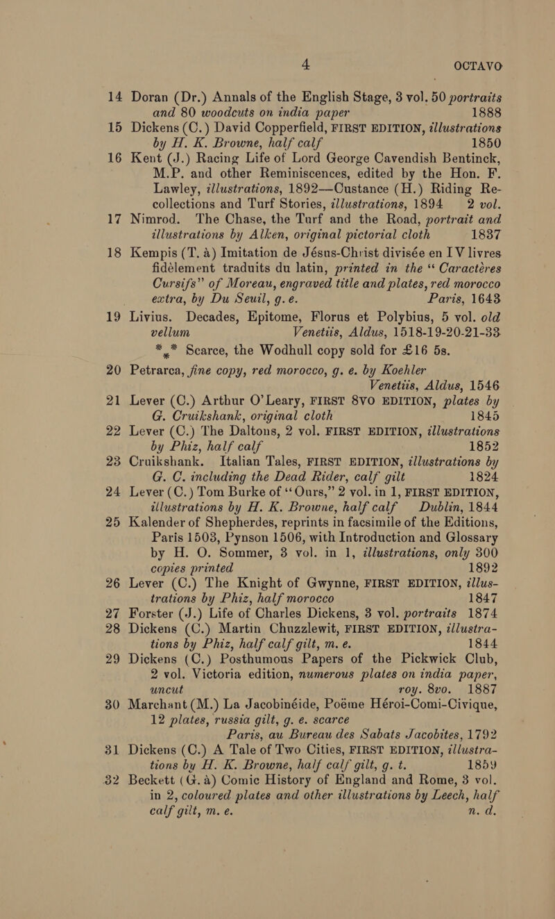 14 15 16 17 18 19 4 OCTAVO Doran (Dr.) Annals of the English Stage, 3 vol. 50 portraits and 80 woodcuts on india paper 1888 Dickens (C.) David Copperfield, FIRST EDITION, illustrations by H. K. Browne, half calf 1850 Kent (J.) Racing Life of Lord George Cavendish Bentinck, M.P. and other Reminiscences, edited by the Hon. F. Lawley, illustrations, 1892—-Custance (H.) Riding Re- collections and Turf Stories, zllustrations, 1894 2 vol. Nimrod. The Chase, the Turf and the Road, portrait and illustrations by Alken, original pictorial cloth 1837 Kempis (T. a) Imitation de Jésus-Christ divisée en I V livres fidélement traduits du latin, printed in the ‘‘ Caractéres Cursifs” of Moreau, engraved title and plates, red morocco extra, by Du Seuil, g.e. Paris, 1643 Livius. Decades, Epitome, Florus et Polybius, 5 vol. old vellum Venetiis, Aldus, 1518-19-20-21-33. *. Scarce, the Wodhull copy sold for £16 5s. Petrarca, fine copy, red morocco, g. e. by Koehler Venetiis, Aldus, 1546 Lever (C.) Arthur O’ Leary, FIRST 8VO EDITION, plates by G. Cruikshank, original cloth 1845 Lever (C.) The Daltons, 2 vol. FIRST EDITION, ¢llustrations by Phiz, half calf 1852 Cruikshank. Italian Tales, FIRST EDITION, ¢llustrations by G. C. including the Dead Rider, calf gilt 1824 Lever (C.) Tom Burke of ‘‘ Ours,” 2 vol. in 1, FIRST EDITION, illustrations by H. K. Browne, half calf Dublin, 1844 Kalender of Shepherdes, reprints in facsimile of the Editions, Paris 15038, Pynson 1506, with Introduction and Glossary by H. O. Sommer, 38 vol. in 1, ¢llustrations, only 300 copies printed 1892 Lever (C.) The Knight of Gwynne, FIRST EDITION, illus- trations by Phiz, half morocco 1847 Forster (J.) Life of Charles Dickens, 3 vol. portraits 1874 Dickens (C.) Martin Chuzzlewit, FIRST EDITION, ¢llustra- tions by Phiz, half calf gilt, m. e. 1844 Dickens (C.) Posthumous Papers of the Pickwick Club, 2 vol. Victoria edition, numerous plates on india paper, uncut roy. 8vo. 1887 Marchant (M.) La Jacobinéide, Poeme Héroi-Comi-Civique, 12 plates, russia gilt, g. é. scarce Paris, au Bureau des Sabats Jacobites, 1792 Dickens (C.) A Tale of Two Cities, FIRST EDITION, illustra- tions by H. K. Browne, half calf gilt, g. t. 185y Beckett (G.a) Comic History of England and Rome, 8 vol. in 2, coloured plates and other illustrations by Leech, half