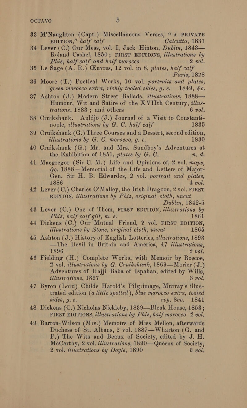 33 34 35 36 37 38 39 40 4] 42 43 44 45 46 47 48 49 M’Naughten (Capt.) Miscellaneous Verses, ‘ A PRIVATE EDITION,” half calf Calcutta, 1831 Lever (C.) Our Mess, vol. I, Jack Hinton, Dublin, 1843— Roland Cashel, 1850; FIRST EDITIONS, illustrations by Phiz, half calf and half morocco 2 vol. Le Sage (A. R.) Giuvres, 12 vol. in 8, plates, half calf Paris, 1828 Moore (T.) Poetical Works, 10 vol. portraits and plates, green morocco extra, richly tooled sides, g.e. 1849, ¢e. Ashton (J.) Modern Street Ballads, ¢llustrations, 1888— Humour, Wit and Satire of the X VIIth Century, illus- trations, 1883 ; and others 6 vol. Cruikshank. Auldjo (J.) Journal of a Visit to Constanti- nople, illustrations by G. C. half calf 1835 Cruikshank (G.) Three Courses and a Dessert, second edition, illustrations by G. C. morocco, g. é. 1830 Cruikshank (G.) Mr. and Mrs. Sandboy’s Adventures at the Exhibition of 1851, plates by G. C. n. d, Macgregor (Sir C. M.) Life and Opinions of, 2 vol. maps, gc. 1888—Memorial of the Life and Letters of Major- Gen. Sir H. B. Edwardes, 2 vol. portrait and plates, 1886 4. vol. Lever (C.) Charles O’ Malley, the Irish Dragoon, 2 vol. FIRST EDITION, illustrations by Phiz, original cloth, uncut Dublin, 1842-5 Lever (C.) One of Them, FIRST EDITION, ¢llustrations by Phiz, half calf gilt, m. e. 1861 Dickens (C.) Our Mutual Friend, 2 vol. FIRST EDITION, illustrations by Stone, original cloth, uncut 1865 Ashton (J.) History of English Lotteries, ¢/ustrations, 1893 —The Devil in Britain and America, 47 illustrations, 1896 2 vol. Fielding (H.) Complete Works, with Memoir by Roscoe, 2 vol. illustrations by G. Cruikshank, 1869—Morier (J.) Adventures of Hajji Baba of Ispahan, edited by Wills, illustrations, 1897 3 vol. Byron (Lord) Childe Harold’s Pilgrimage, Murray’s illus- trated edition (a little spotted), blue morocco extra, tooled sides, g. é. roy. 8vo. 1841 Dickens (C.) Nicholas Nickleby, 1839—Bleak House, 1853; FIRST EDITIONS, illustrations by Phiz, half morocco 2 vol. Barron- Wilson (Mrs.) Memoirs of Miss Mellon, afterwards Duchess of St. Albans, 2 vol. 1887—Wharton (G. and P.) The Wits and Beaux of Society, edited by J. H. McCarthy, 2 vol. illustrations, 1890— Queens of Society, 2 vol. illustrations by Doyle, 1890 6 vol.