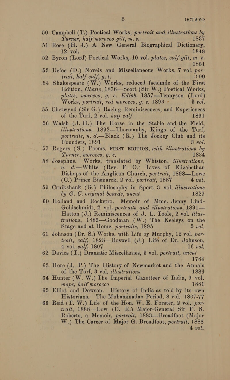 D6 a7 58 59 60 61 62 63 64 65 66 6 OCTAVO Campbell (T.) Poetical Works, portrait and illustrations by Turner, half morocco gilt, m. e. 1837 Rose (H. J.) A New General Biographical Dictionary, 12 vol. 1848 Byron (Lord) Poetical Works, 10 vol. plates, calf gilt, m. e. 1851 Defoe (D.) Novels and Miscellaneous Works, 7 vol. por- trait, half calf, g. t. 1900 Shakespeare (W.) Works, reduced facsimile of the First Kdition, Chatto, 1876—Scott (Sir W.) Poetical Works, plates, morocco, g. e. Edinb. 1857—Tennyson (Lord) Works, portrait, red morocco, g. e. 1896 « 3 vol. Chetwynd (Sir G.) Racing Reminiscences, and Experiences of the Turf, 2 vol. half calf 1891 Walsh (J. H.) The Horse in the Stable and the Field, illustrations, 1892—Thormanby, Kings of the Turf, portraits, n. d.—Black (R.) The Jockey Club and its Founders, 1891 3 vol. Rogers (S.) Poems, FIRST EDITION, with illustrations by Turner, morocco, g. é. 1834 Josephus. Works, translated by Whiston, ¢llustrations, n. d.—White (Rev. F. O.) Lives of Elizabethan Bishops of the Anglican Church, portrait, 1898— Lowe (C.) Prince Bismarck, 2 vol. portrait, 1887 4 vol. Cruikshank (G.) Philosophy in Sport, 3 vol. ¢llustrations by G. C. original boards, uncut 1827 Holland and Rockstro. Memoir of Mme. Jenny Lind- Goldschmidt, 2 vol. portraits and illustrations, 1891— Hatton (J.) Reminiscences of J. L. Toole, 2 vol. ¢llus- trations, 1889—Goodman (W.) The Keeleys on the Stage and at Home, portraits, 1895 5 vol. Johnson (Dr. 8.) Works, with Life by Murphy, 12 vol. por- trait, calf, 1823—Boswell (J.) Life of Dr. Johnson, 4 vol. calf, 1807 16 vol. Davies (T.) Dramatic Miscellanies, 3 vol. portrait, uncut 1784 Hore (J. P.) The History of Newmarket and the Annals of the Turf, 3 vol. cllustrations 1886 Hunter (W. W.) The Imperial Gazetteer of India, 9 vol. maps, half morocco 1881 Elliot and Dowson. History of India as told by its own Historians. The Muhammadan Period, 8 vol. 1867-77 Reid (T. W.) Life of the Hon. W. E. Forster, 2 vol. por- trait, 1888—Low (C. R.) Major-General Sir F. S. Roberts, a Memoir, portrait, 1883—Broadfoot (Major W.) The Career of Major G. Broadfoot, portrait, 1888