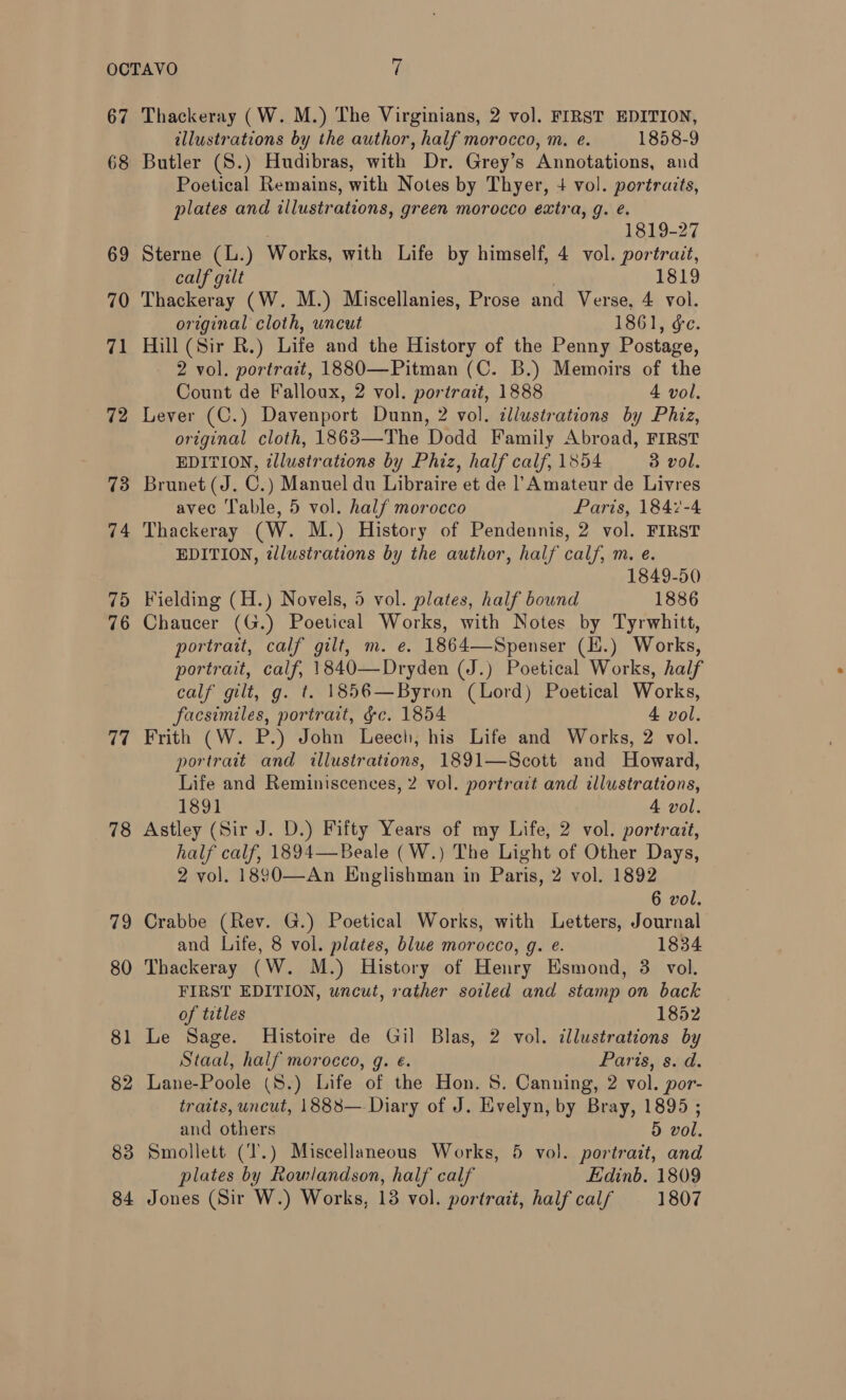 67 68 69 70 71 72 73 74 75 76 77 78 79 80 81 82 83 84 Thackeray (W. M.) The Virginians, 2 vol. FIRST EDITION, illustrations by the author, half morocco, m. e. 1858-9 Butler (S.) Hudibras, with Dr. Grey’s Annotations, and Poetical Remains, with Notes by Thyer, 4 vol. portraits, plates and illustrations, green morocco extra, g. é. | 1819-27 Sterne (L.) Works, with Life by himself, 4 vol. portrait, calf gilt ; 1819 Thackeray (W. M.) Miscellanies, Prose and Verse, 4 vol. original cloth, uncut LSG1s. dc: Hill (Sir R.) Life and the History of the Penny Postage, 2 vol. portrait, 1880—Pitman (C. B.) Memoirs of the Count de Falloux, 2 vol. portrait, 1888 4 vol. Lever (C.) Davenport Dunn, 2 vol. illustrations by Phiz, original cloth, 1863—The Dodd Family Abroad, FIRST EDITION, illustrations by Phiz, half calf, 1854 3 vol. Brunet (J. C.) Manuel du Libraire et de |’ Amateur de Livres avec Table, 5 vol. half morocco Paris, 1847-4 Thackeray (W. M.) History of Pendennis, 2 vol. FIRST EDITION, illustrations by the author, half calf, m. e. 1849-50 Fielding (H.) Novels, 5 vol. plates, half bound 1886 Chaucer (G.) Poetical Works, with Notes by Tyrwhitt, portrait, calf gilt, m. e. 1864—Spenser (H.) Works, portrait, calf, 1840—Dryden (J.) Poetical Works, half calf gilt, g. t. 1856—Byron (Lord) Poetical Works, facsimiles, portrait, §c. 1854 4 vol. Frith (W. P.) John Leech, his Life and Works, 2 vol. portrait and illustrations, 1891—Scott and Howard, Life and Reminiscences, 2 vol. portrait and illustrations, 1891 A vol. Astley (Sir J. D.) Fifty Years of my Life, 2 vol. portrait, half calf, 1894—Beale (W.) The Light of Other Days, 2 vol. 1890—An Englishman in Paris, 2 vol. 1892 6 vol. Crabbe (Rev. G.) Poetical Works, with Letters, Journal and Life, 8 vol. plates, blue morocco, g. e. 1834 Thackeray (W. M.) History of Henry Esmond, 3 vol. FIRST EDITION, uncut, rather soiled and stamp on back of titles 1852 Le Sage. Histoire de Gil Blas, 2 vol. illustrations by Staal, half morocco, g. €. Paris, s. d. Lane-Poole (S.) Life of the Hon. S. Canning, 2 vol. por- traits, uncut, 1888—-Diary of J. Evelyn, by Bray, 1895; and others 5 vol. Smollett (‘T'.) Miscellaneous Works, 5 vol. portrait, and plates by Rowlandson, half calf Edinb. 1809 Jones (Sir W.) Works, 13 vol. portrait, half calf 1807