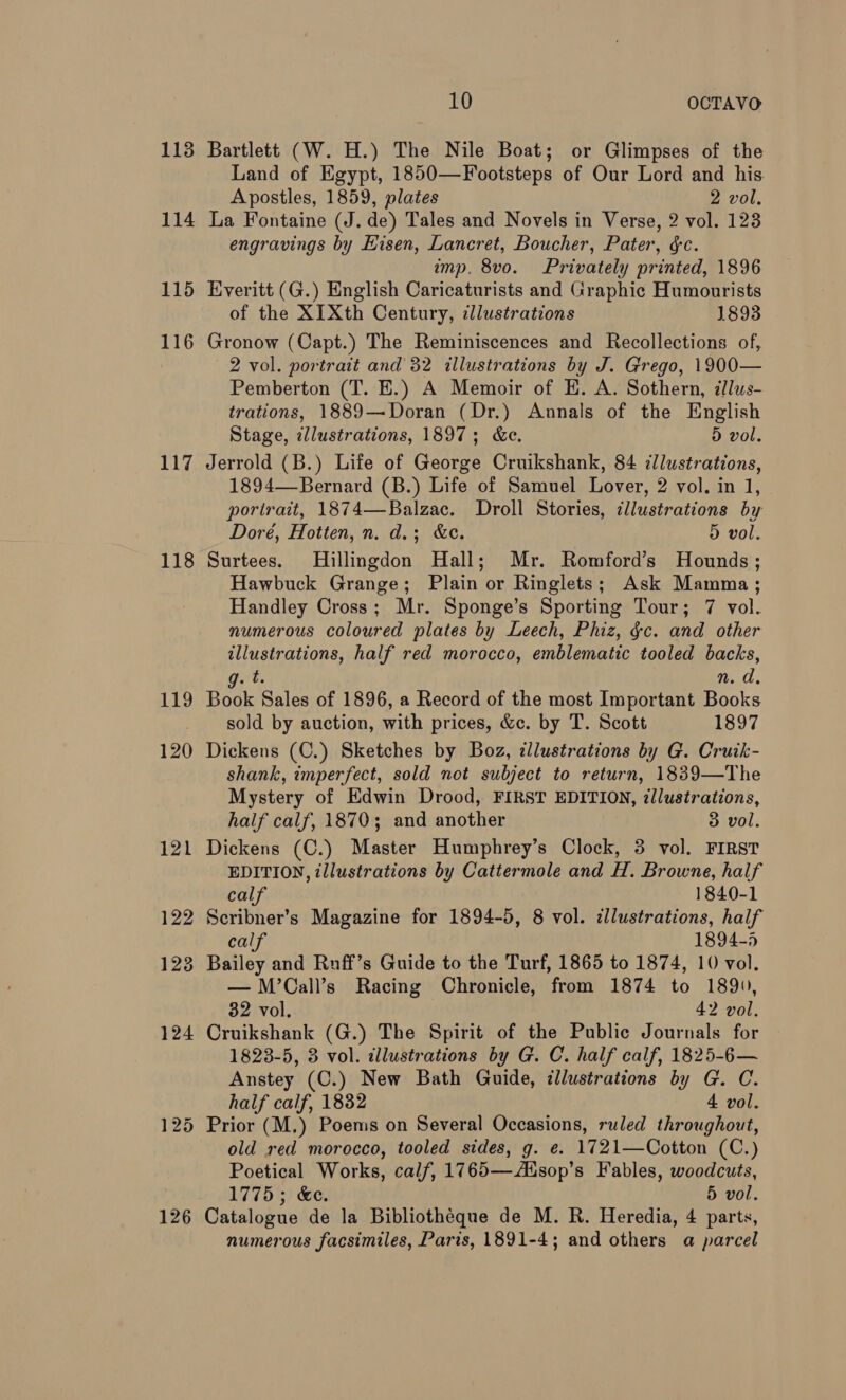 113 114 115 116 117 118 119 120 126 10 OCTAVO Bartlett (W. H.) The Nile Boat; or Glimpses of the Land of Egypt, 1850—Footsteps of Our Lord and his. Apostles, 1859, plates 2 vol. La Fontaine (J. de) Tales and Novels in Verse, 2 vol. 123 engravings by Eisen, Lancret, Boucher, Pater, ¢c. imp, 8vo. Privately printed, 1896 Everitt (G.) English Caricaturists and Graphic Humourists of the XIXth Century, illustrations 1893 Gronow (Capt.) The Reminiscences and Recollections of, 2 vol. portrait and 32 illustrations by J. Grego, 1900— Pemberton (T. E.) A Memoir of H. A. Sothern, illus- trations, 1889—Doran (Dr.) Annals of the English Stage, illustrations, 1897; &amp;e. 5 vol. Jerrold (B.) Life of George Cruikshank, 84 ¢llustrations, 1894—Bernard (B.) Life of Samuel Lover, 2 vol. in 1, portrait, 1874—Balzac. Droll Stories, illustrations by Doré, Hotten, n. d.; &amp;c. 5 vol. Surtees. Hillingdon Hall; Mr. Romford’s Hounds; Hawbuck Grange; Plain or Ringlets; Ask Mamma; Handley Cross; Mr. Sponge’s Sporting Tour; 7 vol. numerous coloured plates by Leech, Phiz, gc. and other illustrations, half red morocco, emblematic tooled backs, gets n. d. Book Sales of 1896, a Record of the most Important Books sold by auction, with prices, &amp;c. by T. Scott 1897 Dickens (C.) Sketches by Boz, illustrations by G. Cruik- shank, imperfect, sold not subject to return, 1839—The Mystery of Edwin Drood, FIRST EDITION, illustrations, half calf, 1870; and another 3 vol. Dickens (C.) Master Humphrey’s Clock, 3 vol. FIRST EDITION, illustrations by Cattermole and H. Browne, half calf 1840-1 Scribner’s Magazine for 1894-5, 8 vol. cllustrations, half calf 1894-5 Bailey and Ruff’s Guide to the Turf, 1865 to 1874, 10 vol. — M’Call’s Racing Chronicle, from 1874 to 1890, 32 vol. 42 vol. Cruikshank (G.) The Spirit of the Public Journals for 1828-5, 3 vol. illustrations by G. C. half calf, 1825-6— Anstey (C.) New Bath Guide, illustrations by G. C. half calf, 1832 4 vol. old red morocco, tooled sides, g. e. 1721—Cotton (C.) Poetical Works, calf, 1765—Zdsop’s Fables, woodcuts, 1775; &amp;e. 5 vol. Catalogue de la Bibliotheque de M. R. Heredia, 4 parts, numerous facsimiles, Paris, 1891-4; and others a parcel