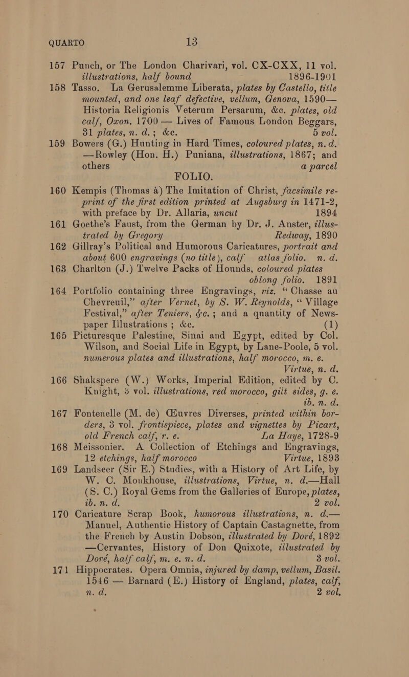 157 158 159 160 161 162 163 164 165 166 167 168 169 170 171 Punch, or The London Charivari, vol. CX-CXX, 11 vol. illustrations, half bound 1896-1901 Tasso. La Gerusalemme Liberata, plates by Castello, title mounted, and one leaf defective, vellum, Genova, 1590— Historia Religionis Veterum Persarum, &amp;c. plates, old calf, Oxon. 1700 — Lives of Famous London Beggars, 31 plates, n. d.; &amp;e. 5D vol. Bowers (G.) Hunting in Hard Times, coloured plates, n. d. —Rowley (Hon. H.) Puniana, zllustrations, 1867; and others a parcel FOLIO. Kempis (Thomas 4) The Imitation of Christ, facsimile re- print of the first edition printed at Augsburg in 1471-2, with preface by Dr. Allaria, uncut 1894 Goethe’s Faust, from the German by Dr. J. Anster, zllus- trated by Gregory Redway, 1890 Gillray’s Political and Humorous Caricatures, portrait and about 600 engravings (no title), calf atlas folio. n. d. Charlton (J.) Twelve Packs of Hounds, coloured plates oblong folio. 1891 Portfolio containing three Engravings, viz. “ Chasse au Chevreuil,” after Vernet, by S. W. Reynolds, * Village Festival,” after Teniers, &amp;c.; and a quantity of News- paper Illustrations ; he. (2) Picturesque Palestine, Sinai and Egypt, edited by Col. Wilson, and Social Life in Egypt, by Lane-Poole, 5 vol. numerous plates and illustrations, half morocco, m. e. Virtue, n. d. Shakspere (W.) Works, Imperial Edition, edited by C. Knight, 5 vol. dlustrations, red morocco, gilt sides, g. e. ib. n. d. Fontenelle (M. de) Giuvres Diverses, Ded within bor- ders, 3 vol. frontispiece, plates and vignettes by Picart, old French Caliente: La Haye, 1728-9 Meissonier. A Collection of Etchings and Engravings, 12 etchings, half morocco Virtue, 1893 Landseer (Sir H.) Studies, with a History of Art Life, by W. C. Monkhouse, illustrations, Virtue, n. d.—Hall (8. C.) Royal Gems from the Galleries of Europe, plates, te... 2 vol. Caricature Scrap Book, humorous illustrations, n. d.— Manuel, Authentic History of Captain Castagnette, from the French by Austin Dobson, ¢llustrated by Doré, 1892 —Cervantes, History of Don Quixote, ¢llustrated by Doré, half calf, m. e. n. d. 3 vol. Hippocrates. Opera Omnia, znjured by damp, vellum, Basil. 1546 — Barnard (E.) History of England, plates, calf, Rod, 2 vol,