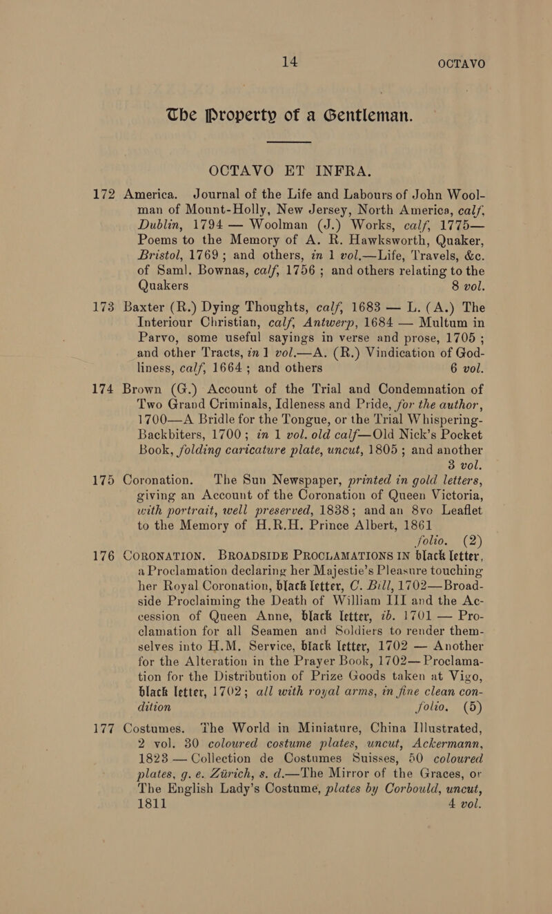 Tbe Property of a Gentleman.  OCTAVO ET INFRA. 172 America. Journal of the Life and Labours of John Wool- man of Mount-Holly, New Jersey, North America, cal/, Dublin, 1794 — Woolman (J.) Works, calf, 1775— Poems to the Memory of A. R. Hawksworth, Quaker, Bristol, 1769; and others, in 1 vol.—Life, Travels, &amp;c. of Saml. Bownas, ca/f, 1756 ; and others relating to the Quakers 8 vol. 173 Baxter (R.) Dying Thoughts, calf, 1683 — L.(A.) The Interiour Christian, calf, Antwerp, 1684 — Multum in Parvo, some useful sayings in verse and prose, 1705 ; and other Tracts, in 1 vol.—A. (R.) Vindication of God- liness, calf, 1664 ; and others 6 vol. 174 Brown (G.) Account of the Trial and Condemnation of Two Grand Criminais, Idleness and Pride, for the author, 1700—A Bridle for the Tongue, or the Trial Whispering- Backbiters, 1700; in 1 vol. old calf—Old Nick’s Pocket Book, folding caricature plate, uncut, 1805; and another 3 vol. 175 Coronation. The Sun Newspaper, printed in gold letters, giving an Account of the Coronation of Queen Victoria, with portrait, well preserved, 1838; andan 8vo Leaflet to the Memory of H.R.H. Prince Albert, 1861 folio. (2) 176 CORONATION. BROADSIDE PROCLAMATIONS IN black letter, a Proclamation declaring her Majestie’s Pleasure touching her Royal Coronation, black letter, C. Bill, 1702—Broad- side Proclaiming the Death of William III and the Ac- cession of Queen Anne, black letter, 7b. 1701 — Pro- clamation for all Seamen and Soldiers to render them- selves into H.M. Service, black letter, 1702 — Another for the Alteration in the Prayer Book, 1702— Proclama- tion for the Distribution of Prize Goods taken at Vigo, black letter, 17025; all with royal arms, in fine clean con- dition folio. (8) 177 Costumes. The World in Miniature, China Illustrated, 2 vol. 80 coloured costume plates, uncut, Ackermann, 1823 — Collection de Costumes Suisses, 50 coloured plates, g. e. Zurich, s. d—The Mirror of the Graces, or The English Lady’s Costume, plates by Corbould, uncut, 1811 4 vol.