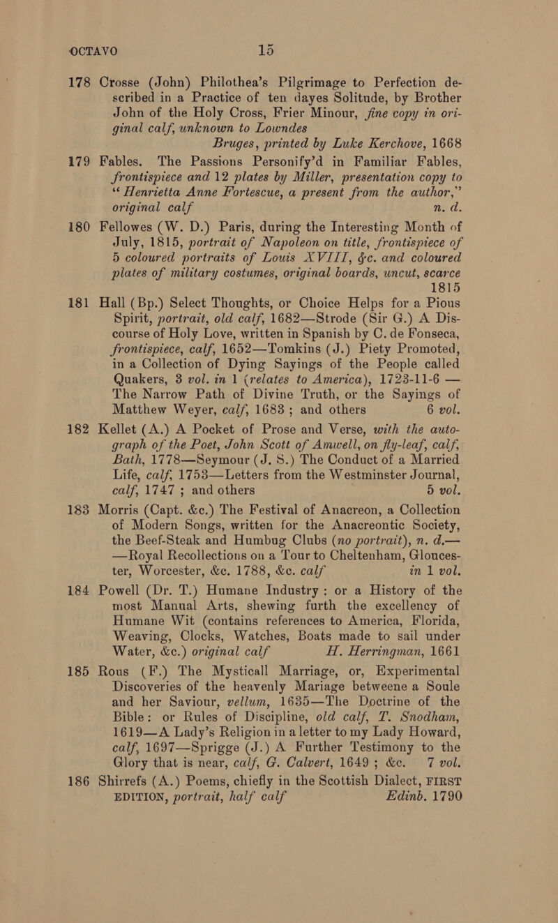 178 179 180 181 182 183 184 185 186 Crosse (John) Philothea’s Pilgrimage to Perfection de- scribed in a Practice of ten dayes Solitude, by Brother John of the Holy Cross, Frier Minour, jine copy in ori- ginal calf, unknown to Lowndes Bruges, printed by Luke Kerchove, 1668 Fables. The Passions Personify’d in Familiar Fables, Jrontispiece and 12 plates by Miller, presentation copy to ‘“‘ Henrietta Anne Fortescue, a present from the author,” original calf ne d. Fellowes (W. D.) Paris, during the Interesting Month of July, 1815, portrait of Napoleon on title, frontispiece of 5 coloured portraits of Louis XVIII, &amp;c. and coloured plates of military costumes, original boards, uncut, scarce 1815 Hall (Bp.) Select Thoughts, or Choice Helps for a Pious Spirit, portrait, old calf, 1682—Strode (Sir G.) A Dis- course of Holy Love, written in Spanish by C. de Fonseca, frontispiece, calf, 1652—Tomkins (J.) Piety Promoted, in a Collection of Dying Sayings of the People called Quakers, 3 vol. in 1 (relates to America), 1723-11-6 — The Narrow Path of Divine Truth, or the Sayings of Matthew Weyer, calf, 1683; and others 6 vol. Kellet (A.) A Pocket of Prose and Verse, with the auto- graph of the Poet, John Scott of Amwell, on fly-leaf, calf, Bath, 1778—Seymour (J. 5.) The Conduct of a Married Life, calf, 1753—Letters from the Westminster Journal, calf, 1747 ; and others 5 vol. Morris (Capt. &amp;c.) The Festival of Anacreon, a Collection of Modern Songs, written for the Anacreontic Society, the Beef-Steak and Humbug Clubs (no portrait), n. d.— —Royal Recollections on a Tour to Cheltenham, Glouces- ter, Worcester, &amp;c. 1788, &amp;e. calf in 1 vol. Powell (Dr. T.) Humane Industry: or a History of the most Manual Arts, shewing furth the excellency of Humane Wit (contains references to America, Florida, Weaving, Clocks, Watches, Boats made to sail under Water, &amp;c.) original calf HT. Herringman, 1661 Rous (F.) The Mysticall Marriage, or, Experimental Discoveries of the heavenly Mariage betweene a Soule and her Saviour, vellum, 1635—The Doctrine of the Bible: or Rules of Discipline, old calf, T. Snodham, 1619—A Lady’s Religion in a letter to my Lady Howard, calf, 1697—Sprigge (J.) A Further Testimony to the Glory that is near, calf, G. Calvert, 1649; &amp;c. 7 vol. Shirrefs (A.) Poems, chiefly in the Scottish Dialect, FIRST EDITION, portrait, half calf Edinb. 1790