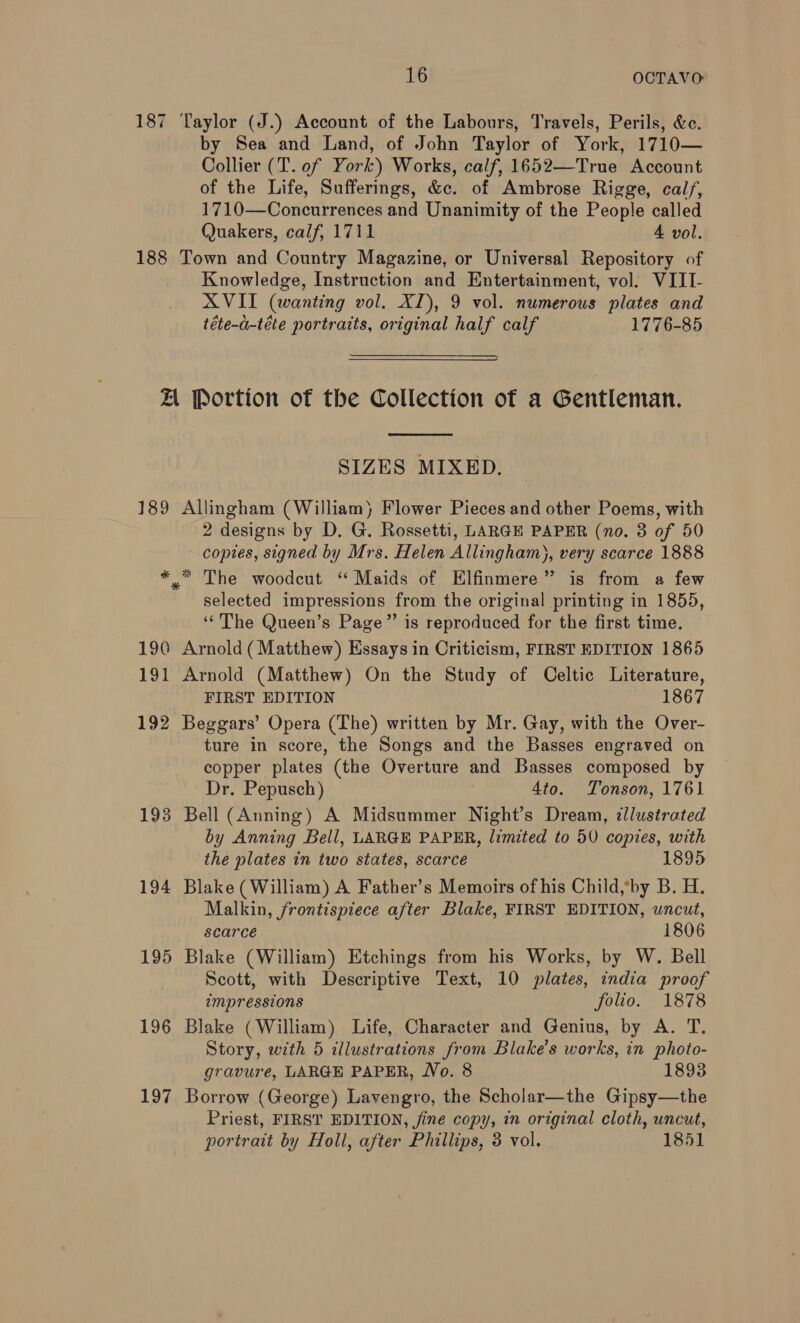 187 Taylor (J.) Account of the Labours, Travels, Perils, &amp;c. by Sea and Land, of John Taylor of York, 1710— Collier (T. of York) Works, calf, 1652—True Account of the Life, Sufferings, &amp;c. of Ambrose Rigge, cal/, 1710—Concurrences and Unanimity of the People called Quakers, calf, 1711 4 vol. 188 Town and Country Magazine, or Universal Repository of Knowledge, Instruction and Entertainment, vol. VIII- XVII (wanting vol. XI), 9 vol. numerous plates and téte-a-téte portraits, original half calf 1776-85 AL Portion of the Collection of a Gentleman.  SIZES MIXED. 189 Allingham (William) Flower Pieces and other Poems, with 2 designs by D. G. Rossetti, LARGE PAPER (no. 3 of 50 copies, signed by Mrs. Helen Allingham), very scarce 1888 * * The woodcut “Maids of Elfinmere” is from a few selected impressions from the original printing in 1855, ‘The Queen’s Page” is reproduced for the first time. 190 Arnold (Matthew) Essays in Criticism, FIRST EDITION 1865 191 Arnold (Matthew) On the Study of Celtic Literature, FIRST EDITION 1867 192 Beggars’ Opera (The) written by Mr. Gay, with the Over- ture in score, the Songs and the Basses engraved on copper plates (the Overture and Basses composed by Dr. Pepusch) Ato. Tonson, 1761 193 Bell (Anning) A Midsummer Night’s Dream, illustrated by Anning Bell, LARGE PAPER, limited to 5V copies, with the plates in two states, scarce 1895 194 Blake (William) A Father’s Memoirs of his Child,*by B. H. Malkin, frontispiece after Blake, FIRST EDITION, uncut, scarce 1806 195 Blake (William) Etchings from his Works, by W. Bell Scott, with Descriptive Text, 10 plates, india proof impressions folio. 1878 196 Blake (William) Life, Character and Genius, by A. T. Story, with 5 illustrations from Blake’s works, in photo- gravure, LARGE PAPER, Wo. 8 1893 197 Borrow (George) Lavengro, the Scholar—the Gipsy—the Priest, FIRST EDITION, jine copy, in original cloth, uncut, portrait by Holl, after Phillips, 3 vol. 1851