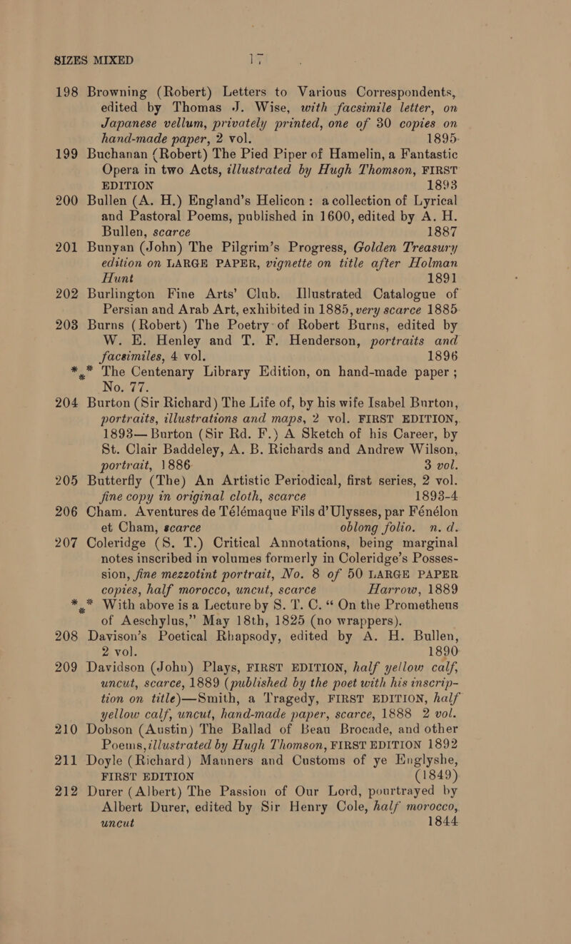 198 Browning (Robert) Letters to Various Correspondents, edited by Thomas J. Wise, with facsimile letter, on Japanese vellum, privately printed, one of 30 copies on hand-made paper, 2 vol. 1895. 199 Buchanan (Robert) The Pied Piper of Hamelin, a Fantastic Opera in two Acts, illustrated by Hugh Thomson, FIRST EDITION 1893 200 Bullen (A. H.) England’s Helicon: acollection of Lyrical and Pastoral Poems, published in 1600, edited by A. H. Bullen, scarce 1887 201 Bunyan (John) The Pilgrim’s Progress, Golden Treasury edition on LARGE PAPER, vignette on title after Holman Hunt 1891 202 Burlington Fine Arts’ Club. Lllustrated Catalogue of Persian and Arab Art, exhibited in 1885, very scarce 1885 203 Burns (Robert) The Poetry of Robert Burns, edited by W. KE. Henley and T. F. Henderson, portraits and facsimiles, 4 vol. 1896 *,* The Centenary Library Edition, on hand-made paper ; Noaie 204 Burton (Sir Richard) The Life of, by his wife Isabel Burton, portraits, illustrations and maps, 2 vol. FIRST EDITION,. 1893— Burton (Sir Rd. F.) A Sketch of his Career, by St. Clair Baddeley, A. B. Richards and Andrew Wilson, portrait, 1886 | 3 vol. 205 Butterfly (The) An Artistic Periodical, first series, 2 vol. fine copy in original cloth, scarce 1893-4 206 Cham. Aventures de Télémaque Fils d’ Ulysses, par Fénélon et Cham, scarce oblong folio. n.d. 207 Coleridge (S. T.) Critical Annotations, being marginal notes inscribed in volumes formerly in Coleridge’s Posses- sion, fine mezzotint portrait, No. 8 of 50 LARGE PAPER copies, half morocco, uncut, scarce Harrow, 1889 * * With above is a Lecture by 8. T. C. “ On the Prometheus of Aeschylus,” May 18th, 1825 (no wrappers). 208 Davison’s Poetical Rhapsody, edited by A. H. Bullen, 2 vol. 1890 209 Davidson (John) Plays, FIRST EDITION, half yellow calf, uncut, scarce, 1889 (published by the poet with his inscrip- tion on title)—Smith, a Tragedy, FIRST EDITION, half yellow calf, uncut, hand-made paper, scarce, 1888 2 vol. 210 Dobson (Austin) The Ballad of Beau Brocade, and other Poems, illustrated by Hugh Thomson, FIRST EDITION 1892 211 Doyle (Richard) Manners and Customs of ye Englyshe, FIRST EDITION (1849) 212 Durer (Albert) The Passion of Our Lord, pourtrayed by Albert Durer, edited by Sir Henry Cole, half morocco, uncut 1844