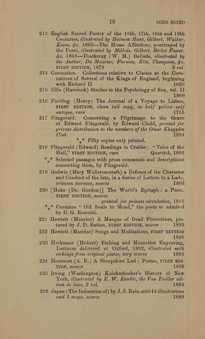 213 English Sacred Poetry of the 16th, 17th, 18th and 19th Centuries, ¢llustrated by Holman Hunt, Gilbert, Walker, Keene, §c. 1863—The Home Affections, pourtrayed by the Poets, illustrated by Millais, Gilbert, Birket Foster, gc. 1858—Thackeray (W. M.) Ballads, ¢llustrated by the Author, Du Maurier, Furniss, Eliz. Thompson, &amp;c. FIRST EDITION, 1879 3 vol, 214 Coronation. Collections relative to Claims at the Coro- nations of Several of the Kings of England, beginning with Richard II 1820 215 Ellis (Havelock) Studies in the Psychology of Sex, vol. II 1900 216 Fielding (Henry) The Journal of a Voyage to Lisbon, FIRST EDITION, clean tall copy, in half yellow calf antique, rare 1755 217 Fitzgerald. Concerning a Pilgrimage to the Grave of Edward Fitzgerald, by Edward Clodd, printed for private distribution to the members of the Omar Khayydém Club 1894 *,* Fifty copies only printed. 218 Fitzgerald (Edward) Readings in Crabbe: ‘“ Tales of the Hall,” FIRST EDITION, rare Quaritch, 1882 * .* Selected passages with prose comments and descriptions connecting them, by Fitzgerald. 219 Godwin (Mary Wollstonecraft) a Defence of the Character and Conduct of the late, in a Series of Letters to a Lady, crimson morocco, scarce 1803 220 [Hake (Dr. Gordon)] The World’s Epitaph: a Poem, FIRST EDITION, scarce printed for private circulation, 1866 ** Contains ‘ Old Souls to Mend,” the poem so admired by D. G. Rossetti. 221 Hewlett (Maurice) A Masque of Dead Florentines, pic- tured by J. D. Batten, FIRST EDITION, scarce 1895 222 Hewlett (Maurice) Songs and Meditations, FIRST EDITION 1896 223 Herkomer (Hubert) Etching and Mezzotint Engraving, Lectures delivered at Oxford, 1892, illustrated with etchings from original plates, very scarce 1892 224 Housman (A. KE.) A Shropshire Lad: Poems, FIRST EDI- TION, scarce 1896 225 Irving (Washington) Knickerbocker’s History of New York, illustrated by EH. W. Kemble, the Van Twiller edt- tion de luxe, 2 vol. 1894 226 Japan (The Industries of) by J. J. Rein, with 44 illustrations and 3 maps, scarce 1889