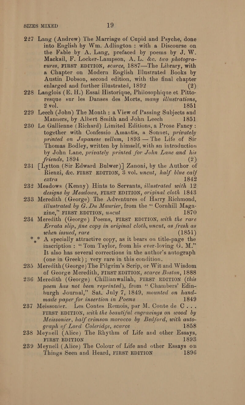 227 Lang (Andrew) The Marriage of Cupid and Psyche, done into English by Wm. Adlington : with a Discourse on the Fable by A. Lang, prefaced by poems by J. W. Mackail, F. Locker-Lampson, A. L. &amp;c. two photogra- vures, FIRST EDITION, scarce, 1887—The Library, with a Chapter on Modern English Illustrated Books by Austin Dobson, second edition, with the final chapter enlarged and further illustrated, 1892 (2) 228 Langlois (EB. H.) Essai Historique, Philosophique et Pitto- resque sur les Danses des Morts, many illustrations, 2 vol. ! 1851 229 Leech (John) The Month : a View of Passing Subjects and Manners, by Albert Smith and John Leech 1851 230 Le Gallienne (Richard) Limited Editions, a Prose Fancy : together with Confessio Amantis, a Sonnet, privately printed on Japanese vellum, 1893— The Life of Sir Thomas Bodley, written by himself, with an introduction by John Lane, privately printed for John Lane and his friends, 1894 (2) 231 [Lytton (Sir Edward Bulwer)] Zanoni, by the Author of Rienzi, &amp;c. FIRST EDITION, 3 vol. uncut, half blue calf extra 1842 232 Meadows (Kenny) Hints to Servants, illustrated with 12 designs by Meadows, FIRST EDITION, original cloth 1843 233 Meredith (George) The Adventures of Harry Richmond, illustrated by G. Du Maurier, from the *‘ Cornhill Maga- _ gine,” FIRST EDITION, wacut 1870 234 Meredith (George) Poems, FIRST EDITION, with the rare Errata slip, fine copy in original cloth, uncut, as fresh as when issued, rare (1851) * * A specially attractive copy, as it bears on title-page the inscription : “ Tom Taylor, from his ever-loving G. M.” It also has several corrections in the author’s autograph (one in Greek) ; very rare in this condition. 235 Meredith(George) The Pilgrim’s Scrip, or Wit and Wisdom of George Meredith, FIRST EDITION, scarce Boston, 1888 236 Meredith (George) Chillianwallah, FIRST EDITION (this poem has not been reprinted), from ‘‘ Chambers’ Edin- burgh Journal,’ Sat. July 7, 1849, mounted on hand- made paper for insertion in Poems 1849 237 Meissonier. Les Contes Remois, par M. Conte de C... FIRST EDITION, with the beautiful engravings on wood by Meissonier, half crimson morocco by Bedford, with auto- graph of Lord Coleridge, scarce 1858 238 Meynell (Alice) The Rhythm of Life and other Essays, FIRST EDITION 1898 239 Meynell (Alice) The Colour of Life and other Essays on Things Seen and Heard, FIRST EDITION 1896