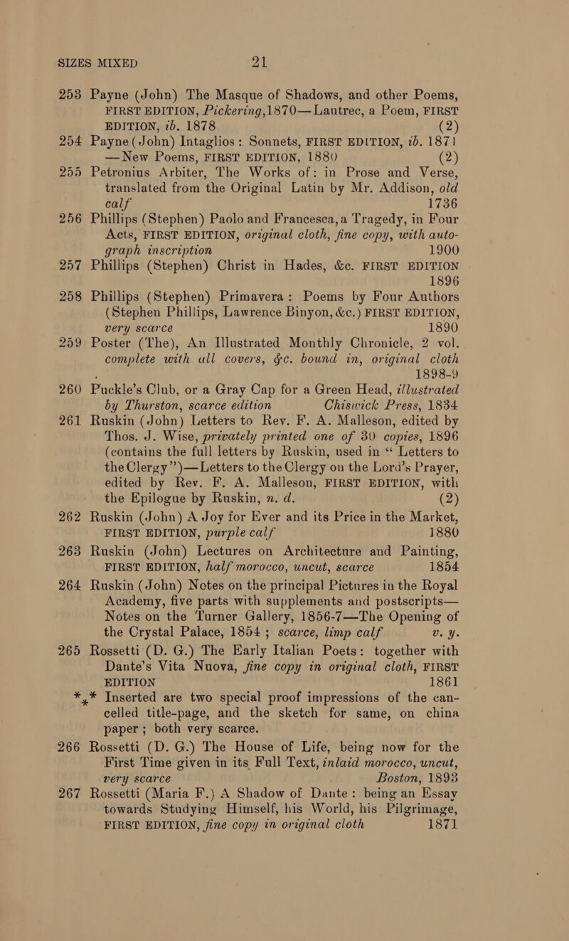 253 260 261 262 263 264 265 266 267 Payne (John) The Masque of Shadows, and other Poems, FIRST EDITION, Pickering, 1870— Lautrec, a Poem, FIRST EDITION, 7b. 1878 (2) — New Poems, FIRST EDITION, 1880 (2.) Petronius Arbiter, The Works of: in Prose and Verse, translated from the Original Latin by Mr. Addison, old calf 1736 Phillips (Stephen) Paolo and Francesca, a Tragedy, in Four Acts, FIRST EDITION, orzginal cloth, fine copy, with auto- graph inscription 1900 Phillips (Stephen) Christ in Hades, &amp;c. FIRST EDITION 1896 Phillips (Stephen) Primavera: Poems by Four Authors (Stephen Phillips, Lawrence Binyon, &amp;c.) FIRST EDITION, very scarce 1890 Poster (The), An Illustrated Monthly Chronicle, 2 vol. complete with ull covers, gc. bound in, original cloth 1898-9 Puckle’s Club, or a Gray Cap for a Green Head, dllustrated by Thurston, scarce edition Chiswick Press, 1834 Ruskin (John) Letters to Rev. F. A. Malleson, edited by Thos. J. Wise, privately printed one of 30 copies, 1896 (contains the full letters by Ruskin, used in “ Letters to the Clergy ’’)—Letters to the Clergy on the Lord’s Prayer, edited by Rev. F. A. Malleson, FIRST EDITION, with the Epilogue by Ruskin, n. d. (2) Ruskin (John) A Joy for Ever and its Price in the Market, FIRST EDITION, purple calf 1880 Ruskin (John) Lectures on Architecture and Painting, FIRST EDITION, half morocco, uncut, scarce 1854 Ruskin (John) Notes on the principal Pictures in the Royal Academy, five parts with supplements and postscripts— Notes on the Turner Gallery, 1856-7—The Opening of the Crystal Palace, 1854 ; scarce, limp calf Bad. Rossetti (D. G.) The Early Italian Poets: together with Dante’s Vita Nuova, jine copy in original cloth, FIRST EDITION 1861 * Inserted are two special proof impressions of the can- celled title-page, and the sketch for same, on china paper; both very scarce. Rossetti (D. G.) The House of Life, being now for the First Time given in its Full Text, znlaid morocco, uncut, very scarce Boston, 1893 Rossetti (Maria F.) A Shadow of Dante: being an Essay towards Studying Himself, his World, his Pilgrimage, FIRST EDITION, fine copy in original cloth 1871