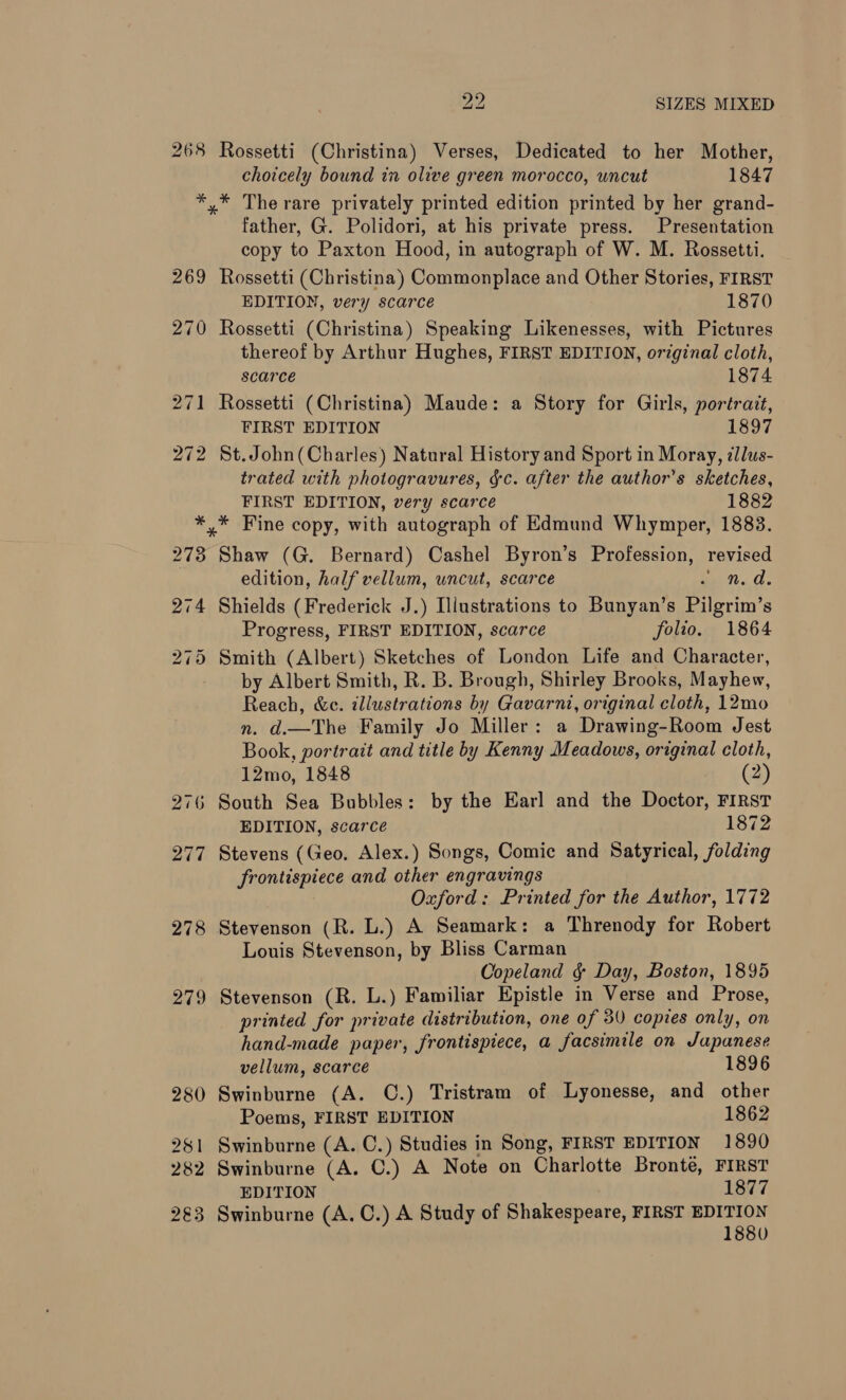 268 269 270 271 272 2? SIZES MIXED Rossetti (Christina) Verses, Dedicated to her Mother, choicely bound in olive green morocco, uncut 1847 * The rare privately printed edition printed by her grand- father, G. Polidori, at his private press. Presentation copy to Paxton Hood, in autograph of W. M. Rossetti. Rossetti (Christina) Commonplace and Other Stories, FIRST EDITION, very scarce 1870 Rossetti (Christina) Speaking Likenesses, with Pictures thereof by Arthur Hughes, FIRST EDITION, original cloth, scarce 1874 Rossetti (Christina) Maude: a Story for Girls, portrait, FIRST EDITION 1897 St. John(Charles) Natural History and Sport in Moray, dllus- trated with photogravures, gc. after the author’s sketches, FIRST EDITION, very scarce 1882 * Fine copy, with autograph of Edmund Whymper, 1883. Shaw (G. Bernard) Cashel Byron’s Profession, revised edition, half vellum, uncut, scarce et. Cs Shields (Frederick J.) Illustrations to Bunyan’s Pilgrim’s Progress, FIRST EDITION, scarce folio. 1864 Smith (Albert) Sketches of London Life and Character, by Albert Smith, R. B. Brough, Shirley Brooks, Mayhew, Reach, &amp;c. illustrations by Gavarnt, original cloth, 12mo n. d.—The Family Jo Miller: a Drawing-Room Jest Book, portrait and title by Kenny Meadows, original cloth, 12mo, 1848 (2) South Sea Bubbles: by the Earl and the Doctor, FIRST EDITION, scarce 1872 Stevens (Geo. Alex.) Songs, Comic and Satyrical, folding frontispiece and other engravings Oxford: Printed for the Author, 1772 Stevenson (R. L.) A Seamark: a Threnody for Robert Louis Stevenson, by Bliss Carman Copeland § Day, Boston, 1895 Stevenson (R. L.) Familiar Epistle in Verse and Prose, printed for private distribution, one of 30 copies only, on hand-made paper, frontispiece, a facsimile on Japanese vellum, scarce 1896 Swinburne (A. C.) Tristram of Lyonesse, and other Poems, FIRST EDITION 1862 Swinburne (A. C.) Studies in Song, FIRST EDITION 1890 Swinburne (A. C.) A Note on Charlotte Bronte, FIRST EDITION 1877 Swinburne (A. C.) A Study of Shakespeare, FIRST EDITION 1880