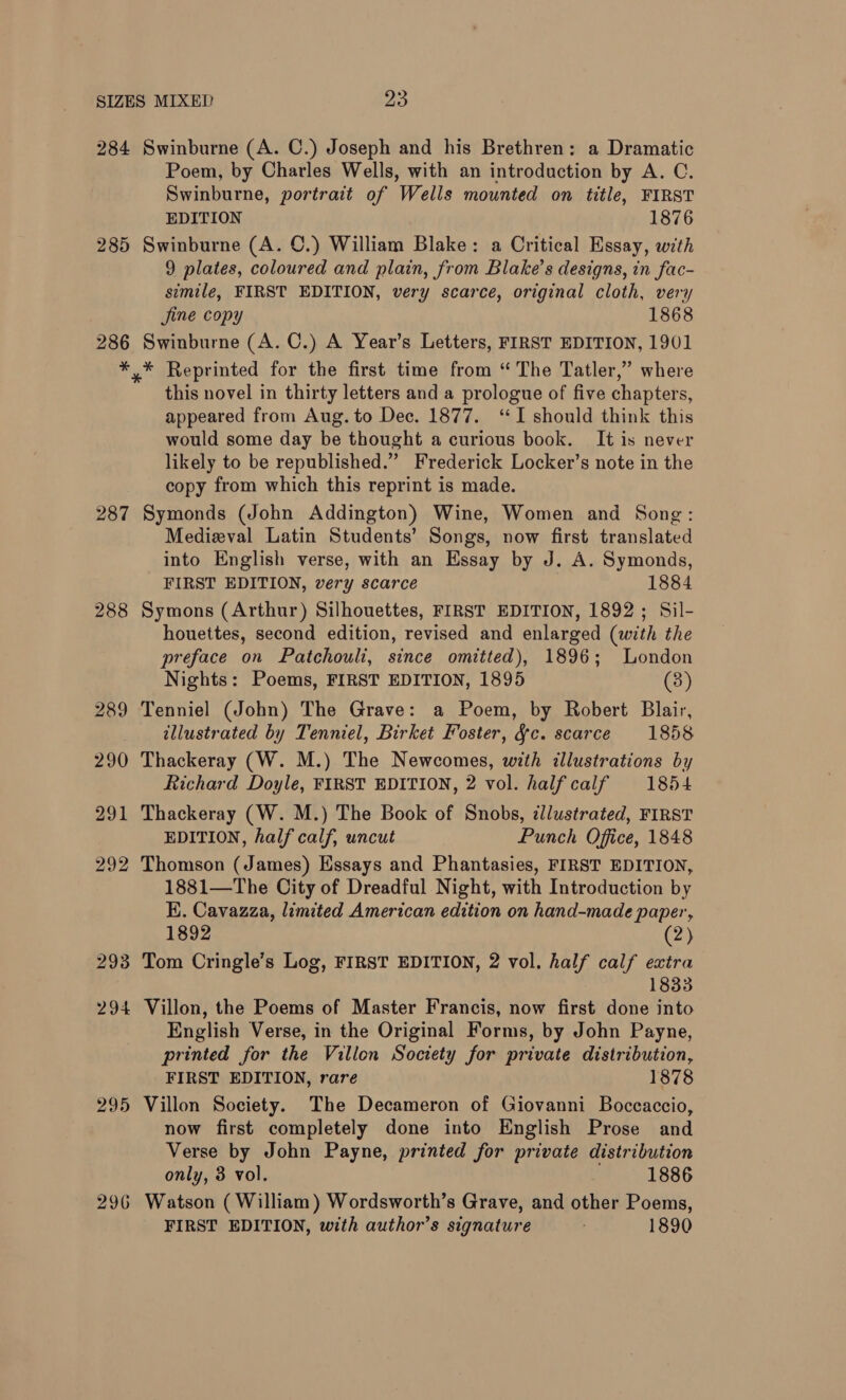 284 285 286 Swinburne (A. C.) Joseph and his Brethren: a Dramatic Poem, by Charles Wells, with an introduction by A. C. Swinburne, portrait of Wells mounted on title, FIRST EDITION 1876 Swinburne (A. ©.) William Blake: a Critical Essay, with 9 plates, coloured and plain, from Blake’s designs, in fac- simile, FIRST EDITION, very scarce, original cloth, very Jine copy 1868 Swinburne (A. C.) A Year’s Letters, FIRST EDITION, 1901 287 288 289 290 291 292 293 294 295 296 this novel in thirty letters and a prologue of five chapters, appeared from Aug. to Dec. 1877. ‘I should think this would some day be thought a curious book. It is never likely to be republished.” Frederick Locker’s note in the copy from which this reprint is made. Symonds (John Addington) Wine, Women and Song: Medizval Latin Students’ Songs, now first translated into English verse, with an Essay by J. A. Symonds, FIRST EDITION, very scarce 1884 Symons (Arthur) Silhouettes, FIRST EDITION, 1892; Sil- houettes, second edition, revised and enlarged (with the preface on Patchouli, since omitted), 1896; London Nights: Poems, FIRST EDITION, 1895 (8) Tenniel (John) The Grave: a Poem, by Robert Blair, illustrated by Tenniel, Birket Foster, fc. scarce 1858 Thackeray (W. M.) The Newcomes, with illustrations by Richard Doyle, FIRST EDITION, 2 vol. halfcalf 1854 Thackeray (W. M.) The Book of Snobs, ¢llustrated, FIRST EDITION, half calf, uncut Punch Office, 1848 Thomson (James) Essays and Phantasies, FIRST EDITION, 1881—The City of Dreadful Night, with Introduction by E. Cavazza, limited American edition on hand-made paper, 1892 (23; Tom Cringle’s Log, FIRST EDITION, 2 vol. half calf extra 1833 Villon, the Poems of Master Francis, now first done into English Verse, in the Original Forms, by John Payne, printed for the Villon Society for private distribution, FIRST EDITION, rare 1878 Villon Society. The Decameron of Giovanni Boccaccio, now first completely done into English Prose and Verse by John Payne, printed for private distribution only, 8 vol. 1886 Watson ( William) Wordsworth’s Grave, and other Poems,