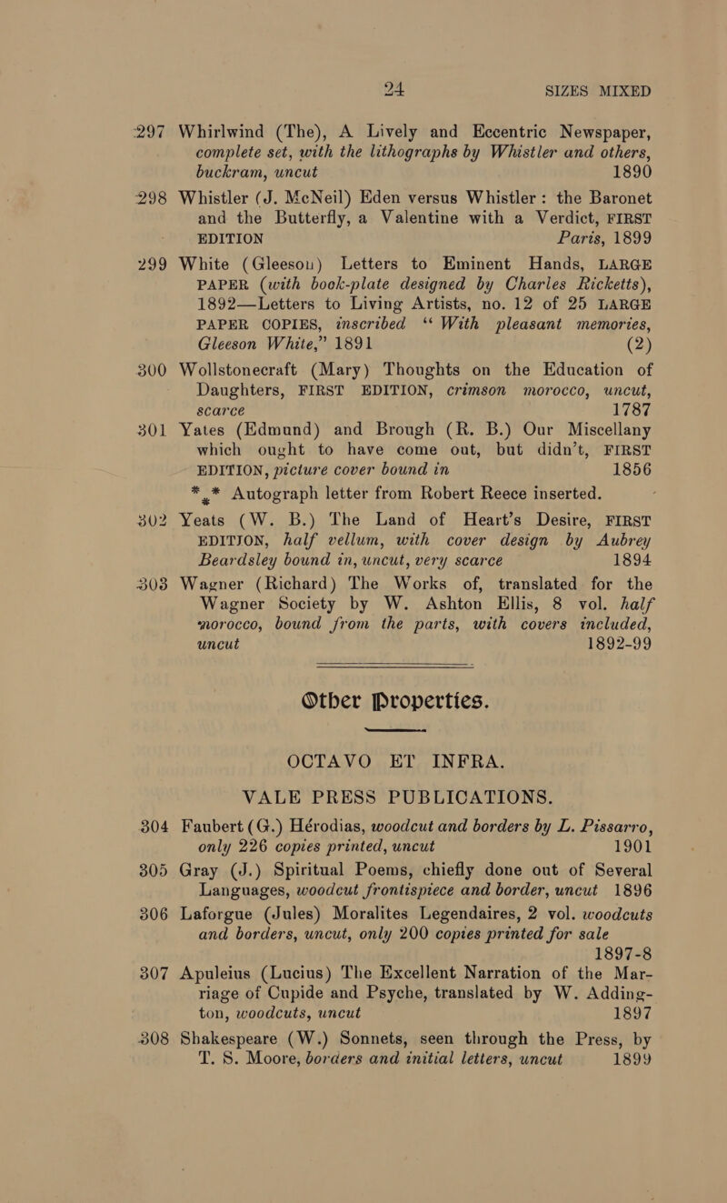 3038 Whirlwind (The), A Lively and Eccentric Newspaper, complete set, with the lithographs by Whistler and others, buckram, uncut 1890 Whistler (J. McNeil) Eden versus Whistler: the Baronet and the Butterfly, a Valentine with a Verdict, FIRST EDITION Paris, 1899 White (Gleesou) Letters to Eminent Hands, LARGE PAPER (with book-plate designed by Charles Ricketts), 1892—Letters to Living Artists, no. 12 of 25 LARGE PAPER COPIES, inscribed ‘‘ With pleasant memories, Gleeson White,” 1891 (2) Wollstonecraft (Mary) Thoughts on the Education of Daughters, FIRST EDITION, crimson morocco, uncut, scarce 1787 Yates (Edmund) and Brough (R. B.) Our Miscellany which ought to have come out, but didn’t, FIRST EDITION, picture cover bound in 1856 ** Autograph letter from Robert Reece inserted. Yeats (W. B.) The Land of Heart’s Desire, FIRST EDITION, half vellum, with cover design by Aubrey Beardsley bound in, uncut, very scarce 1894 Wagner (Richard) The Works of, translated for the Wagner Society by W. Ashton Ellis, 8 vol. half norocco, bound from the parts, with covers included, uncut 1892-99  Otber Properties.  OCTAVO ET INFRA. VALE PRESS PUBLICATIONS. Faubert (G.) Hérodias, woodcut and borders by L. Pissarro, only 226 copies printed, uncut 1901 Gray (J.) Spiritual Poems, chiefly done out of Several Languages, woodcut frontispiece and border, uncut 1896 Laforgue (Jules) Moralites Legendaires, 2 vol. woodcuts and borders, uncut, only 200 copies printed for sale 1897-8 Apuleius (Lucius) The Excellent Narration of the Mar- riage of Cupide and Psyche, translated by W. Adding- ton, woodcuts, uncut 1897 Shakespeare (W.) Sonnets, seen through the Press, by T. S. Moore, borders and initial letters, uncut 1899