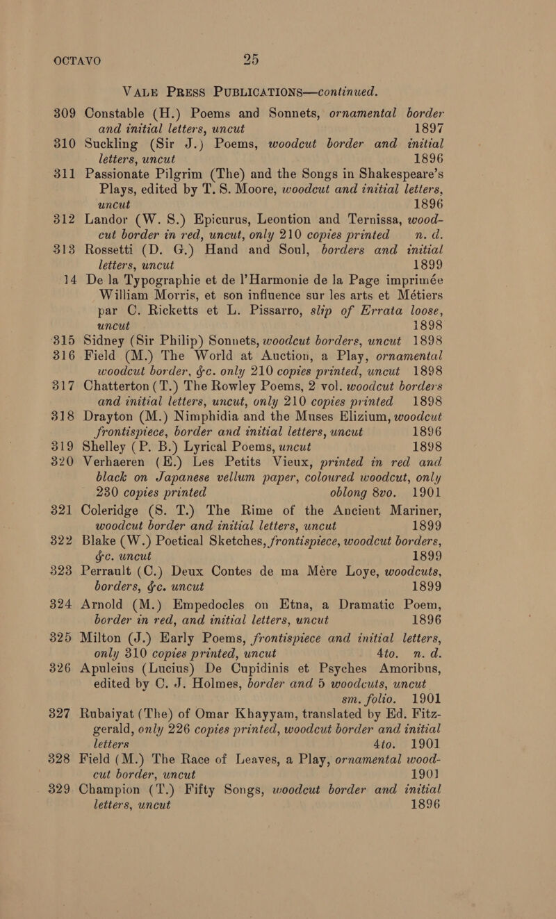 309 310 311 312 3138 14 3815 316 317 318 319 320 321 322 323 324 325 326 327 328 . 329 VALE PRESS PUBLICATIONS—continued. Constable (H.) Poems and Sonnets, ornamental border and initial letters, uncut 1897 Suckling (Sir J.) Poems, woodcut border and initial letters, uncut 1896 Passionate Pilgrim (The) and the Songs in Shakespeare’s Plays, edited by T.S. Moore, woodcut and initial letters, uncut 1896 Landor (W. 8.) Epicurus, Leontion and Ternissa, wood- cut border in red, uncut, only 210 copies printed n.d. Rossetti (D. G.) Hand and Soul, borders and initial letters, uncut 1899 De la Typographie et de |’ Harmonie de la Page imprimée William Morris, et son influence sur les arts et Métiers par ©. Ricketts et L. Pissarro, slip of Errata loose, uncut 1898 Sidney (Sir Philip) Sonnets, woodcut borders, uncut 1898 Field (M.) The World at Auction, a Play, ornamental woodcut border, gc. only 210 copies printed, uncut 1898 Chatterton (T.) The Rowley Poems, 2 vol. woodcut borders and initial letters, uncut, only 210 copies printed 1898 Drayton (M.) Nimphidia and the Muses Elizium, woodcut Srontispiece, border and initial letters, uncut 1896 Shelley (P. B.) Lyrical Poems, uncut 1898 Verhaeren (E.) Les Petits Vieux, printed in red and black on Japanese vellum paper, coloured woodcut, only 230 copies printed oblong 8vo. 1901 Coleridge (S. T.) The Rime of the Ancient Mariner, woodcut border and initial letters, uncut 1899 Blake (W.) Poetical Sketches, frontispiece, woodcut borders, ge. uncut 1899 Perrault (C.) Deux Contes de ma Mére Loye, woodcuts, borders, gc. uncut 1899 Arnold (M.) Empedocles on Etna, a Dramatic Poem, border in red, and initial letters, uncut 1896 Milton (J.) Early Poems, frontispiece and initial letters, only 310 copies printed, uncut 4to. n.d. Apuleius (Lucius) De Cupidinis et Psyches Amoribus, edited by C. J. Holmes, border and 5 woodcuts, uncut. sm. folio. 1901 Rubaiyat (The) of Omar Khayyam, translated by Ed. Fitz- gerald, only 226 copies printed, woodcut border and initial letters 4io. 1901 Field (M.) The Race of Leaves, a Play, ornamental wood- cut border, uncut 190] Champion (T.) Fifty Songs, woodcut border and initial letters, uncut 1896