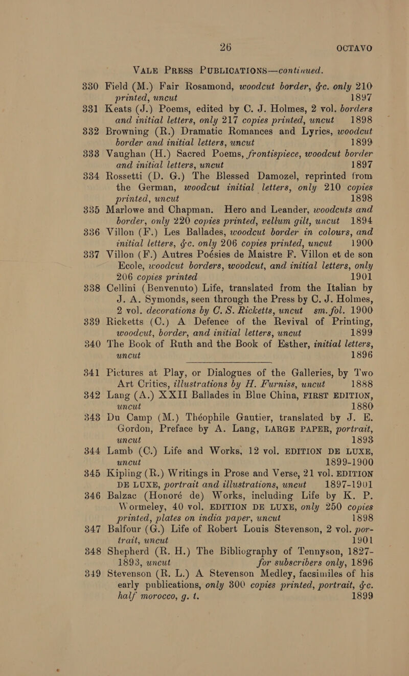 VALE PRESS PUBLICATIONS—continued. Field (M.) Fair Rosamond, woodcut border, gc. only 210 printed, uncut 1897 Keats (J.) Poems, edited by C. J. Holmes, 2 vol. borders and initial letters, only 217 copies printed, uncut 1898 Browning (R.) Dramatic Romances and Lyrics, woodcut border and initial letters, uncut 1899: Vaughan (H.) Sacred Poems, frontispiece, woodcut border and initial letters, uncut 1897 Rossetti (D. G.) The Blessed Damozel, reprinted from the German, woodcut initial letters, only 210 copies printed, uncut 1898 Marlowe and Chapman. Hero and Leander, woodcuts and border, only 220 copies printed, vellum gilt, uncut 1894 Villon (F.) Les Ballades, woodcut border in colours, and initial letters, gc. only 206 copies printed, uncut 1900 Villon (F.) Autres Poésies de Maistre F. Villon et de son Ecole, woodcut borders, woodcut, and initial letters, only 206 copies printed 1901 Cellini (Benvenuto) Life, translated from the Italian by J. A. Symonds, seen through the Press by C. J. Holmes, 2 vol. decorations by C.S. Ricketts, uncut sm. fol. 1900 Ricketts (C.) A Defence of the Revival of Printing, woodcut, border, and initial letters, uncut 1899 The Book of Ruth and the Book of Esther, initial letters, uncut 1896 Pictures at Play, or Dialogues of the Galleries, by T'wo Art Critics, illustrations by H. Furniss, uncut 1888 Lang (A.) XXII Ballades in Blue China, FIRST EDITION, uncut 1880 Du Camp (M.) Théophile Gautier, translated by J. E. Gordon, Preface by A. Lang, LARGE PAPER, portrait, uncut 1893 Lamb (C.) Life and Works, 12 vol. EDITION DE LUXE, uncut 1899-1900 Kipling (R.) Writings in Prose and Verse, 21 vol. EDITION DE LUXE, portrait and illustrations, uncut 1897-1901 Balzac (Honoré de) Works, including Life by K. P. Wormeley, 40 vol. EDITION DE LUXE, only 250 copies printed, plates on india paper, uncut 1898 Balfour (G.) Life of Robert Louis Stevenson, 2 vol. por- trait, uncut 1901 Shepherd (R. H.) The Bibliography of Tennyson, 1827- 1893, uncut for subscribers only, 1896 Stevenson (R. L.) A Stevenson Medley, facsimiles of his early publications, only 300 copies printed, portrait, gc. half morocco, g. t. 1899
