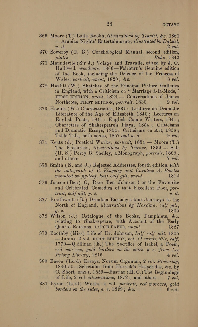 369 370 371 = Wie 373 374 377 378 379 380 381 28 OCTAVO Moore (T.) Lalla Rookh, illustrations by Tenniel, §c. 1861 —Arabian Nights’ Entertainments, ¢lustrated by Dalziel, n. d. 2 vol. Sowerby (G. B.) Conchological Manual, second edition, plates Bohn, 1842 Maundevile (Sir J.) Voiage and Travaile, edited by J. O. Halliweil, woodcuts, 1866—Fairburn’s Genuine edition of the Book, including the Defence of the Princess of Wales, portrait, uncut, 1820; &amp;e. 3 vol. Hazlitt (W.) Sketches of the Principal Picture Galleries in England, with a Criticism on “ Marriage a-la-Mode,” FIRST EDITION, uncut, 1824 — Conversations of James Northcote, FIRST EDITION, portrait, 1830 2 vol. Hazlitt (W.) Characteristics, 1837 ; Lectures on Dramatic Literature of the Age of Elizabeth, 1840 ; Lectures on English Poets, 1841 ; English Comic Writers, 1841 ; Characters of Shakespeare’s Plays, 1854 ; Criticisms and Dramatic Essays, 1854; Criticisms on Art, 1856 ; Table Talk, both series, 1857 and n. d. 9 vol. Keats (J.) Poetical Works, portrait, 1854 — Moore (T.) The Epicurean, ¢llustrations by Turner, 1839 — Salt (H. 8.) Percy B. Shelley, a Monograph, portrazt, 1888 ; and others 7 vol. Smith (N. and J.) Rejected Addresses, fourth edition, with the autograph of C. Kingsley and Caroline A. Bowles mounted on fly-leaf, half calf gilt, uncut 1812 Jonson (Ben) O, Rare Ben Johnson! or the Favourite and Celebrated Comedies of that Excellent Pvuet, por- trait, calf gilt, y. é. N.C Braithwaite (R.) Drunken Barnaby’s four Journeys to the North of England, dlustrations by Harding, calf gilt, Gee. 1805 Wilson (J.) Catalogue of the Books, Pamphlets, &amp;c. relating to Shakespeare, with Account of the Early Quarto Editions, LARGE PAPER, uncut 1827 Boothby (Miss) Life of Dr. Johnson, half calf’ gilt, 1805 —Junius, 2 vol. FIRST EDITION, vol. JJ wants title, calf, 1770—Quillinan (E.) The Sacrifice of Isabel, a Poem, red morocco, gold borders on the sides, g.e. from Lee Priory Library, 1816 4 vol. Bacon (Lord) Essays, Novum Organum, 2 vol. Pickering, 1840-50—Selections from Herrick’s Hesperides, &amp;c. by C. Short, wncut, 1839—Bastian (H. C.) The Beginnings of Life, 2 vol. cllustrations, 1872 ; and others 7 vol. Byron (Lord) Works, 4 vol. portrait, red morocco, gold