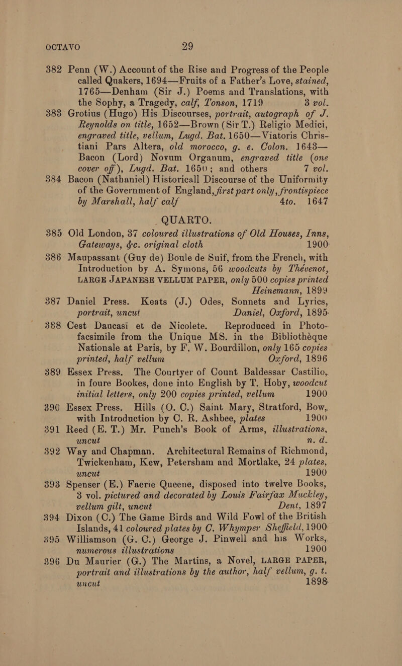 382 384 385 386 387 368 389 390 391 392 393 394 395 396 Penn (W.) Account of the Rise and Progress of the People called Quakers, 1694—Fruits of a Father’s Love, stained, 1765—Denham (Sir J.) Poems and Translations, with the Sophy, a Tragedy, calf, Tonson, 1719 3 vol. Grotius (Hugo) His Discourses, portrait, autograph of J. Reynolds on title, 1652—Brown (Sir T.) Religio Medici, engraved title, vellum, Lugd. Bat. 1650—Viatoris Chris- tiani Pars Altera, old morocco, g. e. Colon. 1643— Bacon (Lord) Novum Organum, engraved title (one cover of ), Lugd. Bat. 1650; and others 7 vel. Bacon (Nathaniel) Historicall Discourse of the Uniformity of the Government of England, first part only, frontispiece by Marshall, half calf Ato. 1647 QUARTO. Old London, 37 coloured illustrations of Old Houses, Inns, Gateways, gc. original cloth 1900: Maupassant (Guy de) Boule de Suif, from the French, with Introduction by A. Symons, 56 woodcuts by Thévenot, LARGE JAPANESE VELLUM PAPER, only 500 copies printed Heinemann, 1899 Daniel Press. Keats (J.) Odes, Sonnets and Lyrics, portrait, uncut Daniel, Oxford, 1895: Cest Daucasi et de Nicolete. Reproduced in Photo- facsimile from the Unique MS. in the Bibliotheque Nationale at Paris, by F. W. Bourdillon, only 165 copies printed, half vellum Oxford, 1896 Essex Press. The Courtyer of Count Baldessar Castilio,. in foure Bookes, done into English by T. Hoby, woodcut initial letters, only 200 copies printed, vellum 1900 Essex Press. Hills (O. C.) Saint Mary, Stratford, Bow, with Introduction by C. R. Ashbee, plates 1900 Reed (E. T.) Mr. Punch’s Book of Arms, illustrations, uncut n. d.. Way and Chapman. Architectural Remains of Richmond, Twickenham, Kew, Petersham and Mortlake, 24 plates, uncut 1900 Spenser (H.) Faerie Queene, disposed into twelve Books, 3 vol. pictured and decorated by Louis Fairfax Muckley, vellum gilt, uncut Dent, 1897 Dixon (C.) The Game Birds and Wild Fowl of the British Islands, 41 coloured plates by C. Whymper Sheffield, 1900: Williamson (G. C.) George J. Pinwell and his Works, numerous illustrations 1900 Du Maurier (G.) The Martins, a Novel, LARGE PAPER, portrait and illustrations by the author, half vellum, g. t. uncut 1898