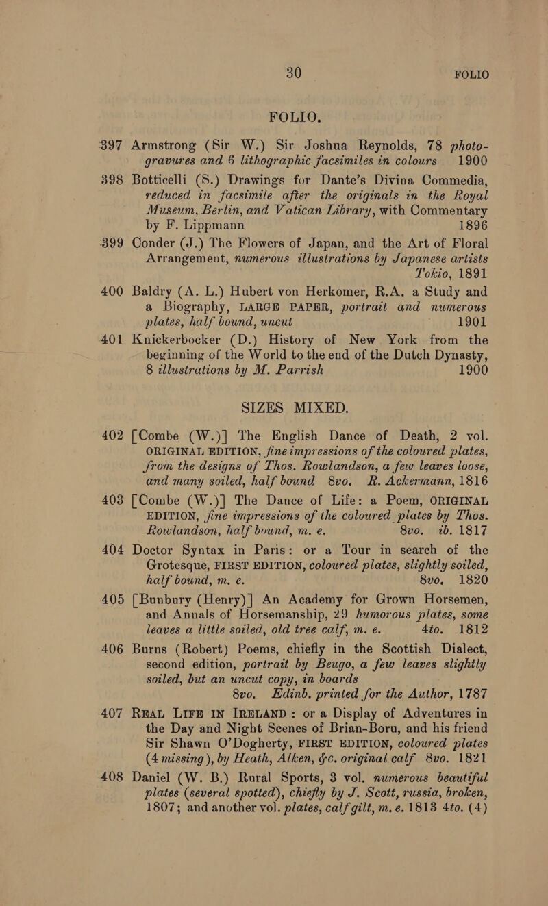 FOLIO. 397 Armstrong (Sir W.) Sir Joshua Reynolds, 78 photo- gravures and 6 lithographic facsimiles in colours 1900 398 Botticelli (S.) Drawings for Dante’s Divina Commedia, reduced in facsimile after the originals in the Royal Museum, Berlin, and Vatican Library, with Commentary by F. Lippmann 1896 399 Conder (J.) The Flowers of Japan, and the Art of Floral Arrangement, numerous illustrations by Japanese artists Tokio, 1891 400 Baldry (A. L.) Hubert von Herkomer, R.A. a Study and a Biography, LARGE PAPER, portrait and numerous plates, half bound, uncut 1901 401 Knickerbocker (D.) History of New York from the beginning of the World to the end of the Dutch Dynasty, 8 allustrations by M. Parrish 1900 SIZES MIXED. 402 [Combe (W.)] The English Dance of Death, 2 vol. ORIGINAL EDITION, fine impressions of the coloured plates, JSrom the designs of Thos. Rowlandson, a few leaves loose, and many soiled, half bound 8vo. R&amp;R. Ackermann, 1816 403 [Combe (W.)] The Dance of Life: a Poem, ORIGINAL EDITION, jine impressions of the coloured plates by Thos. Rowlandson, half bound, m. e. 8vo. ib. 1817 404 Doctor Syntax in Paris: or a Tour in search of the Grotesque, FIRST EDITION, coloured plates, slightly soiled, half bound, m. e. 8vo. 1820 405 [Bunbury (Henry)] An Academy for Grown Horsemen, and Annals of Horsemanship, 29 humorous plates, some leaves a little soiled, old tree calf, m. e. 4to. 1812 406 Burns (Robert) Poems, chiefly in the Scottish Dialect, second edition, portrait by Beugo, a few leaves slightly sotled, but an uncut copy, in boards 8v0. Edinb. printed for the Author, 1787 407 REAL LIFE IN IRELAND: or a Display of Adventures in the Day and Night Scenes of Brian-Boru, and his friend Sir Shawn O’Dogherty, FIRST EDITION, coloured plates (4 missing ), by Heath, Alken, &amp;c. original calf 8vo. 1821 408 Daniel (W. B.) Rural Sports, 3 vol. numerous beautiful plates (several spotted), chiefly by J. Scott, russia, broken, 1807; and another vol. plates, calf gilt, m.e. 1813 4to. (4)