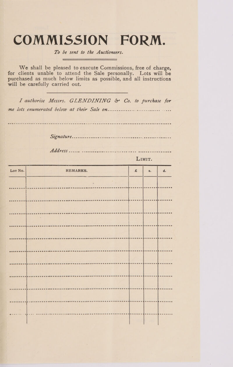 COMMISSION FORM. To be sent to the Auctioneers. We shall be pleased to execute Commissions, free of charge, for clients unable to attend the Sale personally. Lots wiil be purchased as much below limits as possible, and all instructions will be carefully carried out. L authorise Messrs. GLENDINING &amp; Co. to purchase for me lots enumerated below at thetr Sale on Coeoeeeeeee neers. Ce sr eres eeeroe ~+- 0 oe BO ALE peas eo Sal se din ta Ss Gaimanin Wi cbse eADaomtas AB ATOSS « Scpictin kites Ce De: Rac Se GE ie Ee ERP AE   