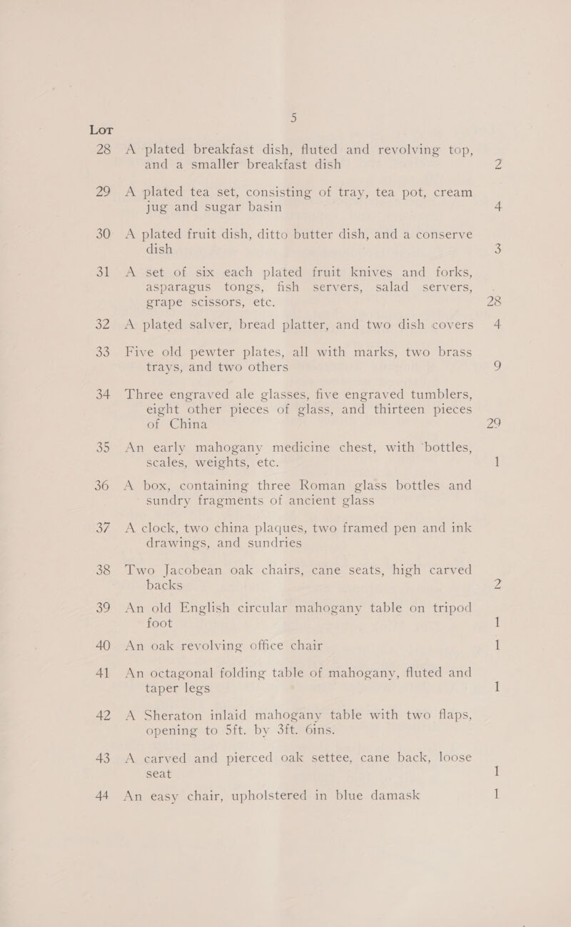Lor 28 2 30° ot 32 o0 34 35 36 37 38 39 AQ Al 42 43 44 ) A plated breakfast dish, fluted and revolving top, and a smaller breakfast dish A plated tea set, consisting of tray, tea pot, cream jug and sugar basin A plated fruit dish, ditto butter dish, and a conserve dish AG set.OLosm ach plated fruit: knives and forks, asparagus tongs, fish servers, salad _ servers, @rape Scissors, etc. A plated salver, bread platter, and two dish covers Five old pewter plates, all with marks, two brass trays, and two others Three engraved ale glasses, five engraved tumblers, eight Osher pieces ‘orvelass and “thirteen pieces of ‘China An early mahogany medicine chest, with ‘bottles, scales, weights, etc. A box, containing three Roman glass bottles and sundry fragments of ancient glass A clock, two china plaques, two framed pen and ink drawings, and sundries ‘bwo jacobean, Oak chairs meame statis, Nich carved backs An old English circular mahogany table on tripod foot An oak revolving office chair An octagonal folding table of mahogany, fluted and taper legs A Sheraton inlaid mahogany table with two flaps, openine to Sit. by 3iteoimis: A carved and pierced oak settee, cane back, loose seat An easy chair, upholstered in blue damask 28 4. oo