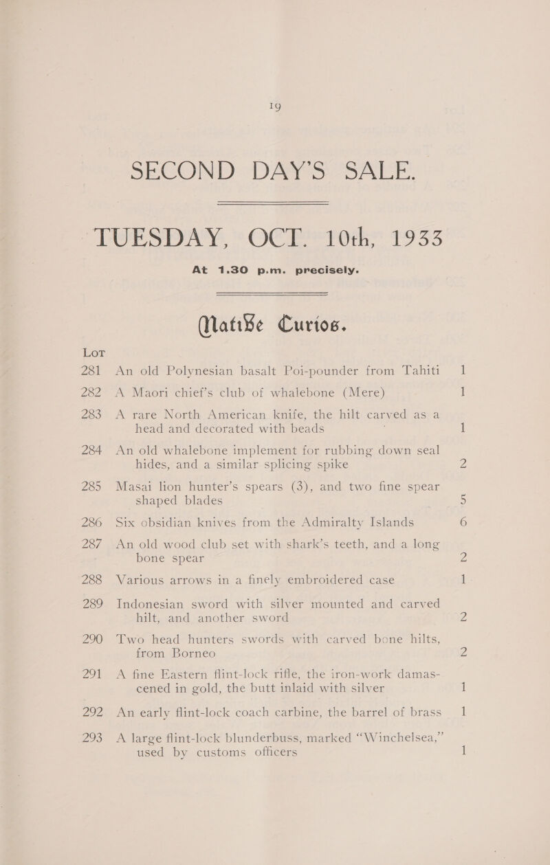 eS) SECOND DAYS SALE. Lor 281 282 283 284 285 286 287 288 289 290 Zot oe ao At 1.30 p.m. precisely. Nati¥e Curios. An old Polynesian basalt Poi-pounder from Tahiti A Maori chief’s club of whalebone (Mere) A rare North American Kaite, the hilt: cary ved AST a head and decorated with ioe An old whalebone implement for rubbing down seal hides, and a similar splicing spike Masai lion hunter’s spears (3), and two fine spear shaped blades Six obsidian knives from the Admiralty Islands An old wood club set with shark’s teeth, and a long bone spear Various arrows in a finely embroidered case Indonesian sword with silver mounted and carved hilt, and another sword Two head hunters swords with carved bone hilts, from Borneo A fine Eastern flint-lock rifle, the iron-work damas- cened in gold, the butt inlaid with silver An early flint-lock coach carbine, the barrel of brass A large flint-lock blunderbuss, marked “Winchelsea,” used by customs officers