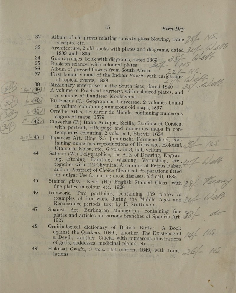 48 49 a) First Day | Album of old prints relating to early glass blowing, trade 7). receipts, etc. Le aes all Architecture, 2 old books with plates and diagrams, dated_777-—, “* 1833 and 1805 1 ' * ny gf} Gun carriages, book with diagrams, dated 1869, wD Mls rol Book on science, with coloured plates S0H/- eae 7 Album of pressed flowers from South Africa DP Bhi IV. First bound volune of the Indian Punch, with caricatures » /.. &amp; ‘ of topical events, 1859 &lt;/f[o er) Jaf Missionary enterprises in the South Seas, dated 1840 98.5. A volume of Practical Farriery, with coloured plates, and a volume of Landseer Monkeyana Ptolemeus (C.) Geographiae Universae, 2 volumes bound in vellum, containing numerous old maps, 1597 Ortelius Atlas, Le Miroir du Monde, containing numerous engraved maps, 1579 Cluverius (P.) Italia Antiqua, Sicilia, Sardinia et Corsica, with portrait, title-page and numerous maps in con- temporary colouring, 2 vols. in 1, Elzevir, 1624 Re. ee Japanese Art, Bing (S.) Japanische Formenschatz, con. a taining numerous reproductions of Hiroshige, Hokusai, » ” Utamaro, Kuisa, etc., 6 vols. in 3, half vel SS Salmon (W.) Polygraphice, the Arts of Drawing, Engrav- ing, Etching, Painting, Washing, Varnishing, etc., “&lt; together with 112 Chymical Arcanums of Petrus Faber,” and an Abstract of Choice Chymical Preparations fitted for Vulgar Use for curing most diseases, old calf, 1685 A af Re Stained glass. Read (H.) English Stained Glass, with 7 aad Hf, fine plates, in colour, etc., 1926 | af 5 he Ironwork. Two portfolios, containing 109 plates of _ / Afi examples of iron-work during the Middle Ages and ayo =), ia Renaissance periods, text by F. Stuttmann ( Spanish Art, Burlington Monograph, containing fine 3 2 /. Sn plates and articles on various branches of Spanish Art, 27 /~~ ee . Ornithological dictionary of British Birds: A Book dah against the Quakers, 1696; another, The Existence OD S47 fee a S2., a Devil; another, Cilicia, with numerous illustrations | of gods, goddesses, medicinal plants, etc. vy. ye Hokusai Gwafu, 3 vols., Ist edition, 1849, with trans- Io/— /2. lations . TheQ A “7 Dae ad