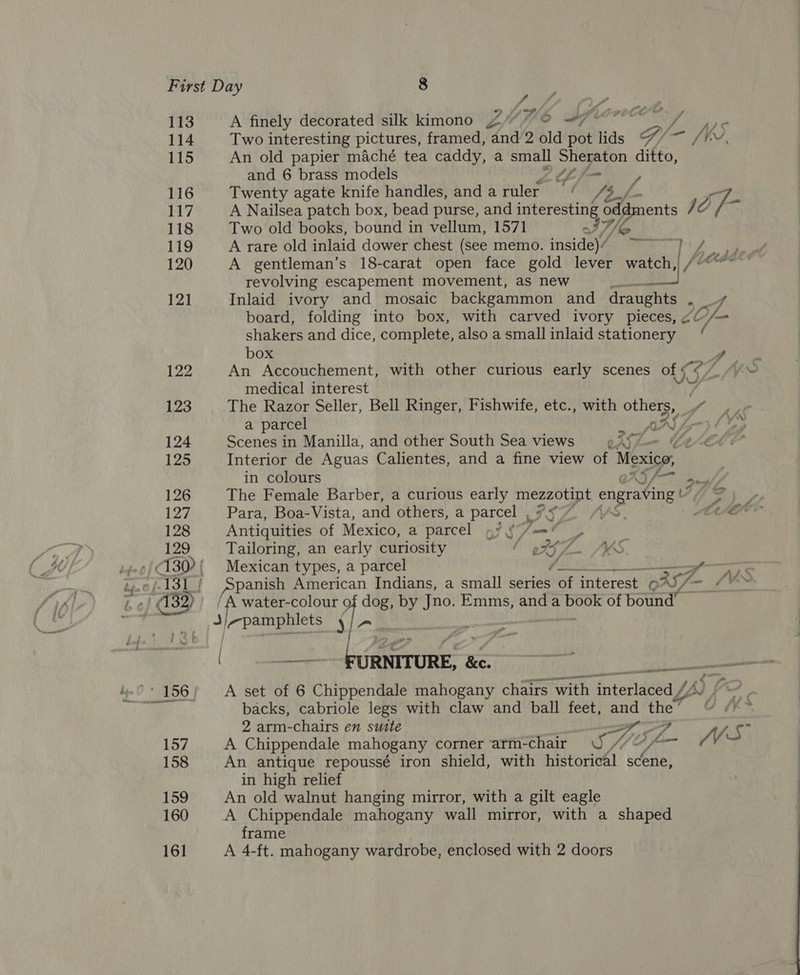 f . 113A finely decorated silk kimono Z”“7O #77 7 114 Two interesting pictures, framed, and 2 old Bbe lids G/ eit Ne. 115 An old papier maché tea caddy, a small a ditto, and 6 brass models LL f= 116 Twenty agate knife handles, andaruler ‘ ys 117 A Nailsea patch box, bead purse, and interesting as I [/- 118 Two old books, bound in vellum, 1571 a We 119 A rare old inlaid dower chest (see memo. inside)’ ~~ Va ak 120 A gentleman’s 18-carat open face gold lever watch, | i coat revolving escapement movement, as new tan EM 121 Inlaid ivory and mosaic backgammon and draughts Oe board, folding into box, with carved ivory pieces, ¢¢ Vis shakers and dice, complete, also asmallinlaid stationery ‘ box ae 122 An Accouchement, with other curious early scenes of 16¢4 Yo medical interest ; 123 The Razor Seller, Bell Ringer, Fishwife, etc., with others, fe a parcel NP: 124 Scenes in Manilla, and other South Sea views oAS hem CHAE 125 Interior de Aguas Calientes, and a fine view of Mexico, . in colours XS f= uate 126 The Female Barber, a curious early Sane ae engraving th SO 127 Para, Boa-Vista, and others, a parcel IIL MA, | Celle 128 Antiquities of Mexico, a parcel «/ §7ant § 129 Tailoring, an early curiosity l oFSZ. MKS 130 ' Mexican types, a parcel ya re (131 | pane American Indians, a small series of interest | O BS, ae x Aedes ; ery a water-colour 9 dog, by Jno. Emms, and a book of bound pamphlets J ys k | ——--- FURNITURE, &amp;. _ aise ‘156; A set of 6 Chippendale mahogany chairs “with | fiteclAseeay y hk) fo Bh backs, cabriole legs with claw and ball feet, and the’ OA 2 arm-chairs en suite 2 - 157 A Chippendale mahogany corner ‘arm-chair WS, Lm (Vi J 158 An antique repoussé iron shield, with historical scene, in high relief 159 An old walnut hanging mirror, with a gilt eagle 160 A Chippendale mahogany wall mirror, with a shaped frame 161 A 4-ft. mahogany wardrobe, enclosed with 2 doors