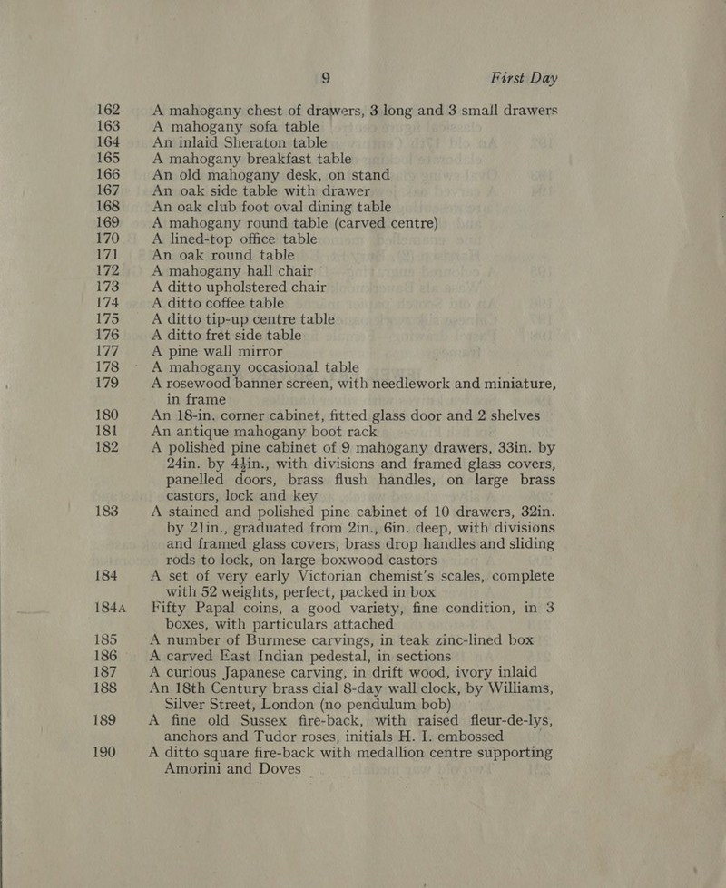 163 164 165 166 167 168 169 170 171 172 173 174 175 176 177 178 179 180 181 182 183 184 1844 185 186 187 188 189 190 9 First Day A mahogany sofa table An inlaid Sheraton table A mahogany breakfast table An old mahogany desk, on stand An oak side table with drawer An oak club foot oval dining table A mahogany round table (carved centre) A lined-top office table An oak round table A mahogany hall chair A ditto upholstered chair A ditto coffee table A ditto tip-up centre table A ditto fret side table A pine wall mirror A mahogany occasional table A rosewood banner screen, with needlework and miniature, in frame An 18-in. corner cabinet, fitted glass door and 2 shelves An antique mahogany boot rack A polished pine cabinet of 9 mahogany drawers, 33in. by 24in. by 44in., with divisions and framed glass covers, panelled doors, brass flush handles, on large brass castors, lock and key A stained and polished pine cabinet of 10 drawers, 32in. by 2lin., graduated from 2in., 6in. deep, with divisions and framed glass covers, brass drop handles and sliding rods to lock, on large boxwood castors A set of very early Victorian chemist’s scales, complete with 52 weights, perfect, packed in box Fifty Papal coins, a good variety, fine condition, in 3 boxes, with particulars attached A number of Burmese carvings, in teak zinc-lined box A carved East Indian pedestal, in sections A curious Japanese carving, in drift wood, ivory inlaid An 18th Century brass dial 8-day wall clock, by Williams, Silver Street, London (no pendulum bob) A fine old Sussex fire-back, with raised fleur-de-lys, anchors and Tudor roses, initials H. I. embossed A ditto square fire-back with medallion centre supporting Amorini and Doves _.