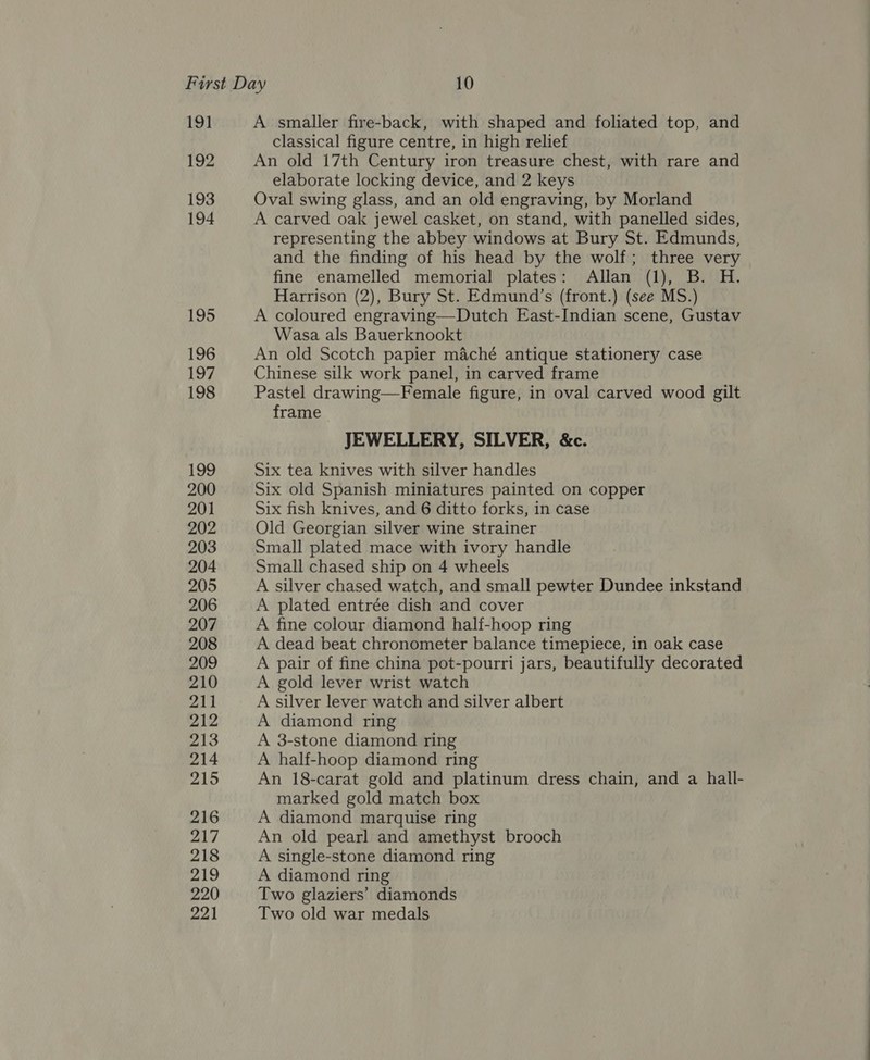 191 192 193 194 195 196 197 198 199 200 201 202 203 204 205 206 207 208 209 210 211 212 213 214 215 216 217 218 219 220 221 A smaller fire-back, with shaped and foliated top, and classical figure centre, in high relief An old 17th Century iron treasure chest, with rare and elaborate locking device, and 2 keys Oval swing glass, and an old engraving, by Morland A carved oak jewel casket, on stand, with panelled sides, representing the abbey windows at Bury St. Edmunds, and the finding of his head by the wolf; three very fine enamelled memorial plates: Allan (1), B. H. Harrison (2), Bury St. Edmund’s (front.) (see MS.) A coloured engraving—Dutch East-Indian scene, Gustav Wasa als Bauerknookt An old Scotch papier maché antique stationery case Chinese silk work panel, in carved frame Pastel drawing—Female figure, in oval carved wood gilt frame JEWELLERY, SILVER, &amp;c. Six tea knives with silver handles Six old Spanish miniatures painted on copper Six fish knives, and 6 ditto forks, in case Old Georgian silver wine strainer Small plated mace with ivory handle Small chased ship on 4 wheels A silver chased watch, and small pewter Dundee inkstand A plated entrée dish and cover A fine colour diamond half-hoop ring A dead beat chronometer balance timepiece, in oak case A pair of fine china pot-pourri jars, beautifully decorated A gold lever wrist watch A silver lever watch and silver albert A diamond ring A 3-stone diamond ring A half-hoop diamond ring An 18-carat gold and platinum dress chain, and a hall- marked gold match box A diamond marquise ring An old pearl and amethyst brooch A single-stone diamond ring A diamond ring Two glaziers’ diamonds Two old war medals