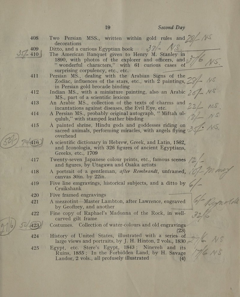 Two Persian MSS., decorations PP diy f Ditto, and a curious Egyptian book VI oS, The American Banquet given to Henry M. Stanley in 1890, with photos of the explorer and officers, and». “wonderful characters,’ with 61 curious cases of surprising corpulency, etc., etc. Persian MS., dealing with the Arabian Signs Optne: Zodiac, influences of the stars, etc., in Persian gold brocade binding ae MS., part of a scientific lexicon An Arabic M6S., incantations against diseases, the Evil Eye, etc. A Persian MS., probably original autograph, “‘ Miftah ul- qulub,”’ with stamped leather binding A painted shrine, Hindu gods and goddesses riding on overhead A scientific dictionary in Hebrew, Greek, and Latin, 1562, and Iconologia, with 326 figures of ancient Egyptians, Greeks, etc., 1709 and figures, by Utagawa and Osaka artists A portrait of a gentleman, after Rembrandt, unframed, canvas 30in. by 22in. Cruikshank Five framed engravings A mezzotint—Master Lambton, after Lawrence, engraved by Geoffrey, and another carved gilt frame Costumes. (23) History of United States, illustrated with a series of Stere’s Egypt, 1843; Nineveh and its In the Forbidden Land, by H. Savage all profusely illustrated (4) Epypt, ere. Ruins, 1855 ; Landor, 2 vols., f , rd ~ io rtf f.
