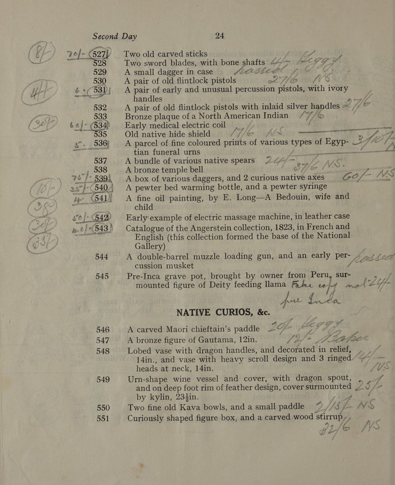70/~ 27 98 529 53 6 Cosy 932 _ 533 boj~ 3a 35 546 547 548 549 550 551 Two old carved sticks or gi) | bag y Two sword blades, with bone shafts 44°> ““© 79” A small dagger in case COOK EPE fy) A pair of old flintlock pistols on . A pair of early and unusual percussion pistols, with ivory handles ea) A pair of old flintlock pistols with inlaid silver handles ~< /““ = Bronze plaque of a North American Indian ///6 | Early medical electric coil, , Sth ‘ Old native hide shield Dif [er AMS O9 TT a oA A parcel of fine coloured prints of various types of Egyp- Ith tian funeral urns Pride a A bundle of various native spears 2 44/- ae A bronze temple bell et Sk ae lara > A box of various daggers, and 2 curious native axes CO Of : MN A pewter bed warming bottle, and a pewter syringe A fine oil painting, by E. Long—A Bedouin, wife and child Early example of electric massage machine, in leather case Catalogue of the Angerstein collection, 1823, in French and English (this collection formed the base of the National Gallery) | A double-barrel muzzle loading gun, and an early per- 4 ~ + fo cussion musket Mit BEIM Pre-Inca grave pot, brought by owner from Peru, sur- mounted figure of Deity feeding lama Falee ee i= en LE OD TS  near amr pe NR CA wif f ttl Mort LONE. NATIVE CURIOS, &amp;c. : , : Of. LEOCG HY A carved Maori chieftain’s paddle 2@/~ > y. . ° , nist 4 ri A bronze figure of Gautama, 12in. Wb * ZA Jf ¢ “A oe, DYE : Lobed vase with dragon handles, and decorated in relief, 14in., and vase with heavy scroll design and 3 ringed’ > __ heads at neck, 14in. SU>. Urn-shape wine vessel and cover, with dragon spout, , 7 and on deep foot rim of feather design, cover surmounted Da) : [> by kylin, 234in. tng We Two fine old Kava bowls, and a small paddle ~ //§ /- Vo Curiously shaped figure box, and a carved wood stirrup Z ge Jase fyr