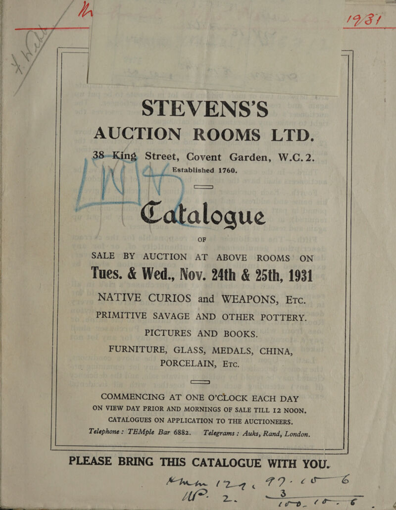hE DIOLS a,   STEVENS’S AUCTION ROOMS LTD. 38-King Street, Covent Garden, W.C. 2. y (| Y) ¥ Established 1760. PW Vy ‘ 4s Catalogue SALE BY AUCTION AT ABOVE ROOMS’ ON Tues. &amp; Wed., Nov. 24th &amp; doth, 1931 NATIVE CURIOS and WEAPONS, Etc. PRIMITIVE SAVAGE AND OTHER POTTERY. PICTURES AND BOOKS. FURNITURE, GLASS, MEDALS, CHINA, PORCELAIN, Etc. 7 Coa COMMENCING AT ONE O’CLOCK EACH DAY ON VIEW DAY PRIOR AND MORNINGS OF SALE TILL I2 NOON, CATALOGUES ON APPLICATION TO THE AUCTIONEERS. Telephone: TEMple Bar 6882. Telegrams: Auks, Rand, London.   ae, ae AY A SN A cc——6 Mie >. —_S_ = «