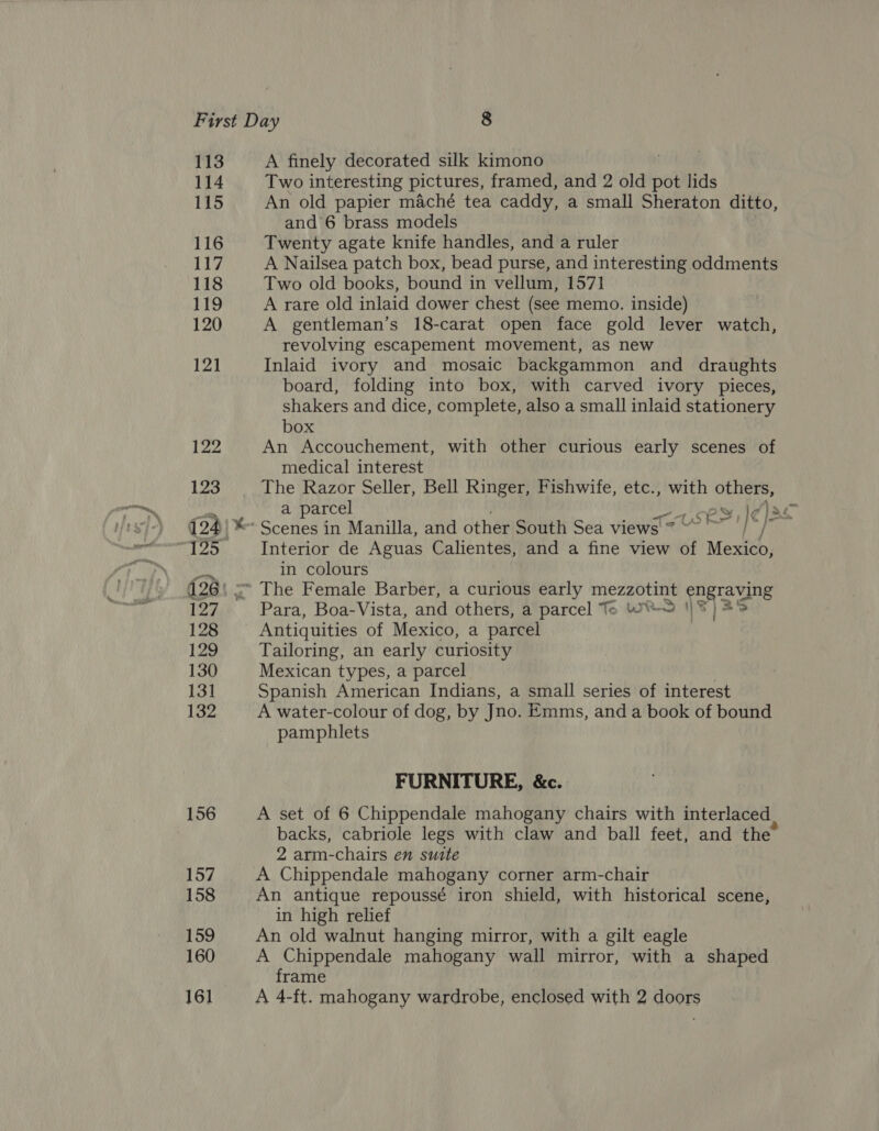 113 114 115 116 117 118 Ly 120 12] 122 123 1254) gor, 127 128 129 130 131 132 156 157 158 159 160 A finely decorated silk kimono Two interesting pictures, framed, and 2 old pot lids An old papier maché tea caddy, a small Sheraton ditto, and 6 brass models Twenty agate knife handles, and a ruler A Nailsea patch box, bead purse, and interesting oddments Two old books, bound in vellum, 1571 A rare old inlaid dower chest (see memo. inside) A gentleman’s 18-carat open face gold lever watch, revolving escapement movement, as new Inlaid ivory and mosaic backgammon and draughts board, folding into box, with carved ivory pieces, shakers and dice, complete, also a small inlaid stationery box An Accouchement, with other curious early scenes of medical interest The Razor Seller, Bell Ringer, Fishwife, etc., with others, Scenes in Manilla, and other South Sea views 7° j Interior de Aguas Calientes, and a fine view of Mexico, in colours The Female Barber, a curious early mezzotint engraving Para, Boa-Vista, and others, a parcel Te WY 1|¥ | Antiquities of Mexico, a parcel Tailoring, an early curiosity Mexican types, a parcel Spanish American Indians, a small series of interest A water-colour of dog, by Jno. Emms, and a book of bound pamphlets FURNITURE, &amp;c. A set of 6 Chippendale mahogany chairs with interlaced backs, cabriole legs with claw and ball feet, and the 2 arm-chairs en suite A Chippendale mahogany corner arm-chair An antique repoussé iron shield, with historical scene, in high relief An old walnut hanging mirror, with a gilt eagle A Chippendale mahogany wall mirror, with a shaped frame