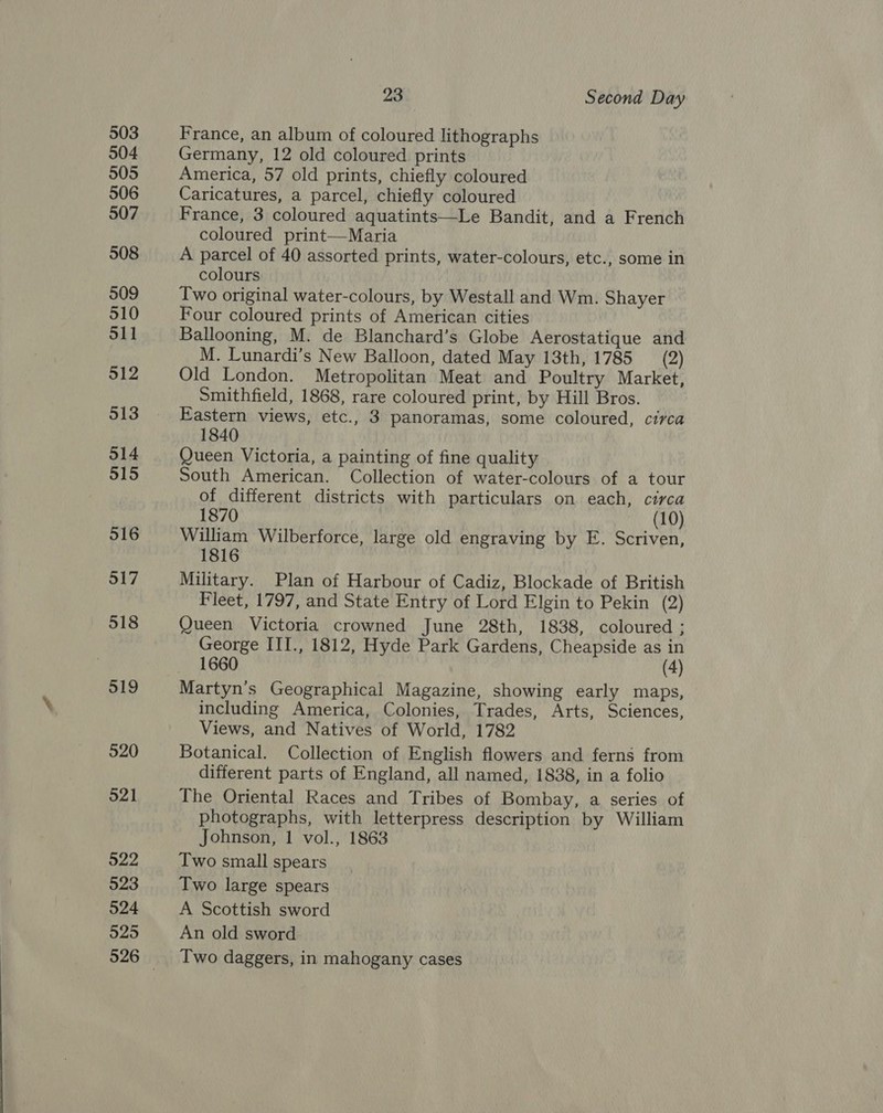 503 504 505 506 507 508 509 510 511 512 513 514 515 516 517 518 519 520 521 522 523 524 525 23 Second Day France, an album of coloured lithographs Germany, 12 old coloured prints America, 57 old prints, chiefly coloured Caricatures, a parcel, chiefly coloured France, 3 coloured aquatints—Le Bandit, and a French coloured print—Maria A parcel of 40 assorted prints, water-colours, etc., some in colours Two original water-colours, by Westall and Wm. Shayer Four coloured prints of American cities Ballooning, M. de Blanchard’s Globe Aerostatique and M. Lunardi’s New Balloon, dated May 13th, 1785 (2) Old London. Metropolitan Meat and Poultry Market, Smithfield, 1868, rare coloured print, by Hill Bros. Eastern views, etc., 3 panoramas, some coloured, circa 1840 Queen Victoria, a painting of fine quality South American. Collection of water-colours of a tour of different districts with particulars on each, circa 1870 (10) William Wilberforce, large old engraving by E. Scriven, 1816 Military. Plan of Harbour of Cadiz, Blockade of British Fleet, 1797, and State Entry of Lord Elgin to Pekin (2) Queen Victoria crowned June 28th, 1838, coloured ; George III., 1812, Hyde Park Gardens, Cheapside as in 1660 (4) Martyn’s Geographical Magazine, showing early maps, including America, Colonies, Trades, Arts, Sciences, Views, and Natives of World, 1782 Botanical. Collection of English flowers and ferns from different parts of England, all named, 1838, in a folio The Oriental Races and Tribes of Bombay, a series of photographs, with letterpress description by William Johnson, 1 vol., 1863 Two small spears Two large spears A Scottish sword An old sword Two daggers, in mahogany cases