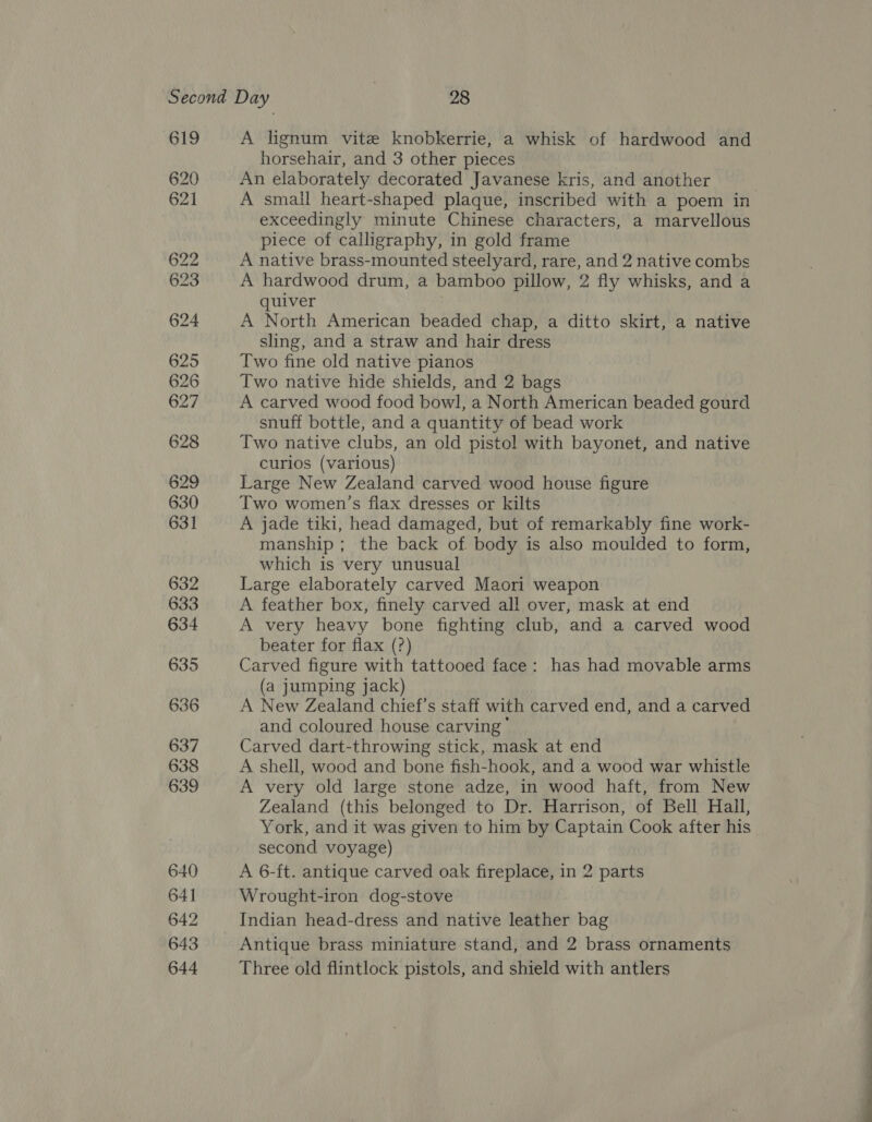 O19 620 621 A lignum vite knobkerrie, a whisk of hardwood and horsehair, and 3 other pieces An elaborately decorated Javanese kris, and another , A small heart-shaped plaque, inscribed with a poem in exceedingly minute Chinese characters, a marvellous piece of calligraphy, in gold frame A native brass-mounted steelyard, rare, and 2 native combs A hardwood drum, a bamboo pillow, 2 fly whisks, and a quiver } A North American beaded chap, a ditto skirt, a native sling, and a straw and hair dress Two fine old native pianos Two native hide shields, and 2 bags A carved wood food bowl, a North American beaded gourd snuff bottle, and a quantity of bead work Two native clubs, an old pistol with bayonet, and native curlos (various) Large New Zealand carved wood house figure Two women’s flax dresses or kilts A jade tiki, head damaged, but of remarkably fine work- manship ; the back of body is also moulded to form, which is very unusual Large elaborately carved Maori weapon A feather box, finely carved all over, mask at end A very heavy bone fighting club, and a carved wood beater for flax (?) Carved figure with tattooed face: has had movable arms (a jumping jack) A New Zealand chief’s staff with carved end, and a carved and coloured house carving’ Carved dart-throwing stick, mask at end A shell, wood and bone fish-hook, and a wood war whistle A very old large stone adze, in wood haft, from New Zealand (this belonged to Dr. Harrison, of Bell Hall, York, and it was given to him by Captain Cook after his second voyage) A 6-ft. antique carved oak fireplace, in 2 parts Wrought-iron dog-stove Indian head-dress and native leather bag Antique brass miniature stand, and 2 brass ornaments Three old flintlock pistols, and shield with antlers