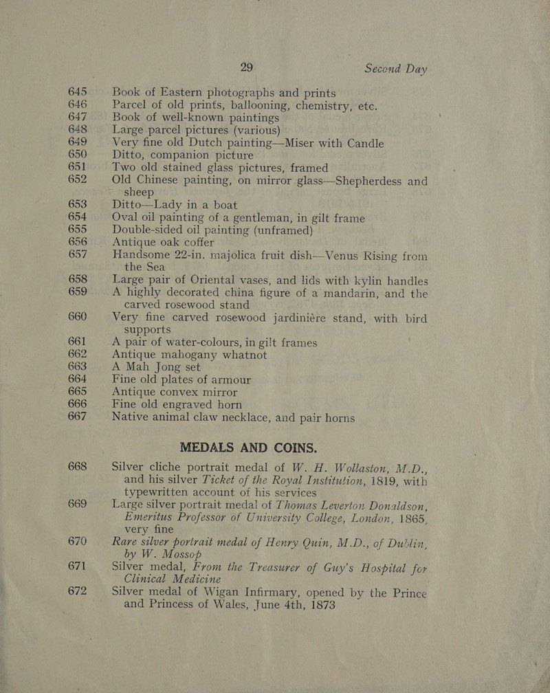 29 Second Day Book of Eastern photographs and prints Parcel of old prints, ballooning, chemistry, etc. Book of well-known paintings Large parcel pictures (various) Very fine old Dutch painting—Miser with Candle Ditto, companion picture Two old stained glass pictures, framed Old Chinese painting, on mirror glass—Shepherdess and sheep Ditto—Lady in a boat Oval oil painting of a gentleman, in gilt frame Double-sided oil painting (unframed) Antique oak coffer Handsome 22-in. majolica fruit dish—-Venus Rising from the Sea Large pair of Oriental vases, and lids with kylin handles A highly decorated china figure of a mandarin, and the carved rosewood stand Very fine carved rosewood jardiniére stand, with bird supports A pair of water-colours, in gi!t frames Antique mahogany whatnot A Mah Jong set Fine old plates of armour Antique convex mirror Fine old engraved horn Native animal claw necklace, and pair horns MEDALS AND COINS. Silver cliche portrait medal of W. H. Wollaston, M.D., and his silver Ticket of the Royal Institution, 1819, with typewritten account of his services Large silver portrait medal of Thomas Leverton Donaldson, Emeritus Professor of University College, London, 1865, very fine Rare silver porirait medal of Henry Quin, M.D., of Dublin, by W. Mossop Silver medal, From the Treasurer of Guy's Hospital for Clinical Medicine Silver medal of Wigan Infirmary, opened by the Prince and Princess of Wales, June 4th, 1873