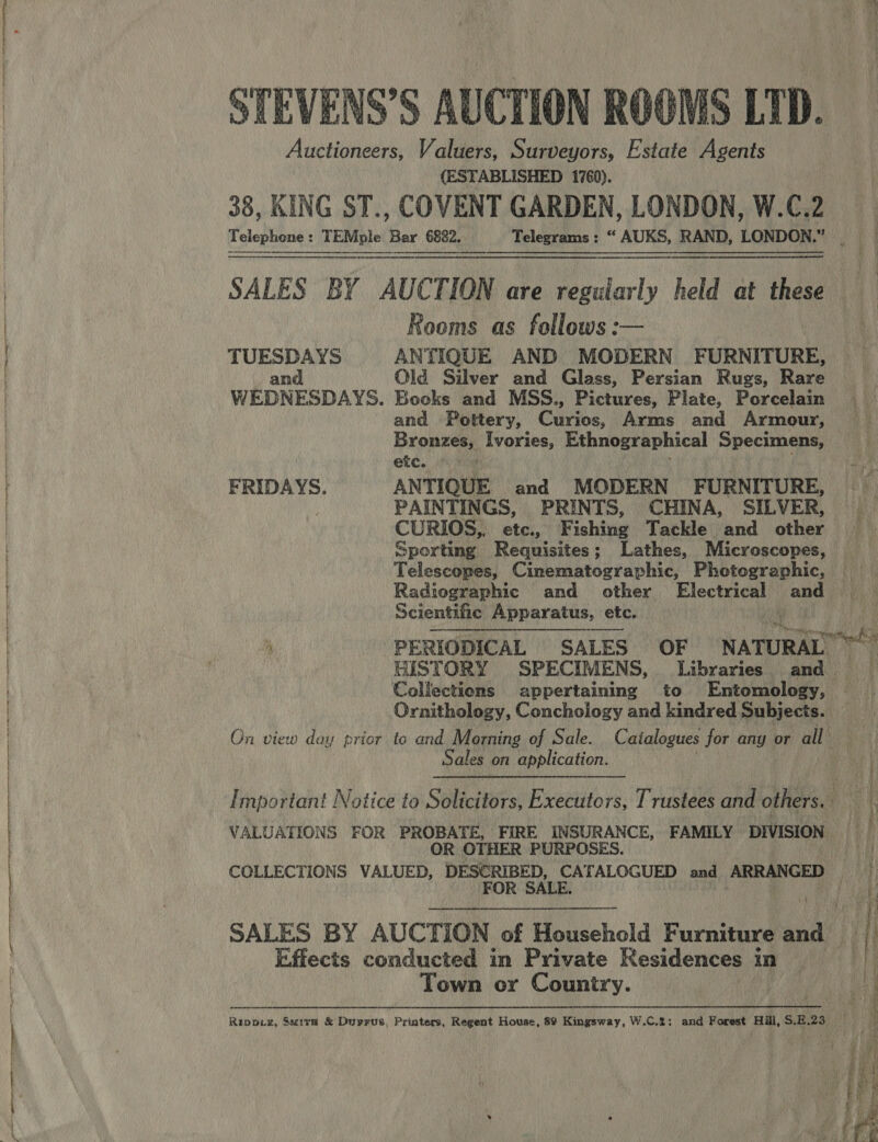 a IE TL FT A TE A aie en — Auctioneers, Valuers, Surveyors, Estate Agents (ESTABLISHED 1760).   Rooms as follows :— TUESDAYS ANTIQUE AND MODERN FURNITURE, etc. Radiographic and other Electrical and Scientific Apparatus, etc.  GISTORY SPECIMENS, Libraries and Collections appertaining to Entomology, Ornithology, Conchology and kindred Subjects. On view day prior to and Morning of Sale. Catalogues for any or all Sales on application. VALUATIONS FOR PROBATE, FIRE INSURANCE, FAMILY DIVISION OR OTHER PURPOSES. SALES BY AUCTION of Household Furniture anal Effects conducted in Private Residences in Town or Country. 