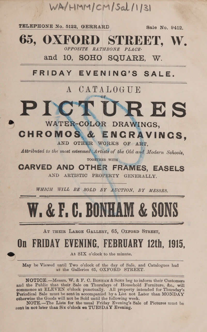 WA HIMMIOM/ Sal /1/3) TELEPHONE [TELEPHONE No. 5122, GERRARD Sale No. 9412, 65, OXFORD STREET, W. OPPOSITE RATHBONE PLACE: and 10, SOHO SQUARE, W.    FRIDAY EVENING’S SALE.     Attributed to the most esteemed tastl of the Old ont fj i D idorn Schoois, GE THER WITH CARVED AND OTHER FRAMES, EASELS AND ARTISTIC PROPERTY GENERALLY. ae Eee WHICH WILL BE SOLD BY _Averion BY MESSRS, W.&amp;E.6, BONHAM &amp; SONS AT THEIR LARGE GALLERY, 65, OxrorD STREET, On FRIDAY EVENING, FEBRUARY 12th, 1915, &gt; At SIX o’clock to the minute.         May be Viewed until Two o'clock of the any of Sale, and Catalogues had at the Galleries 65, OXFORD STREET.  NOTICE.—Messrs. W. &amp; F. C. Bonnam &amp; Sons beg to inform their Customers and the Public that their Sale on Thursdays of Household Furniture, &amp;c., will commence at ELEVEN o’clock punctually. All property intended for Thursday’s Periodical Sale must be sentin accompanied bya List not Later than MONDAY otherwise the Goods will not be Sold until the following week. NOTE.—The Lists for the usual Friday Evening’s Sale of Pictures must be sent in not Jater than Six o’clock en TUESDAY Evening,