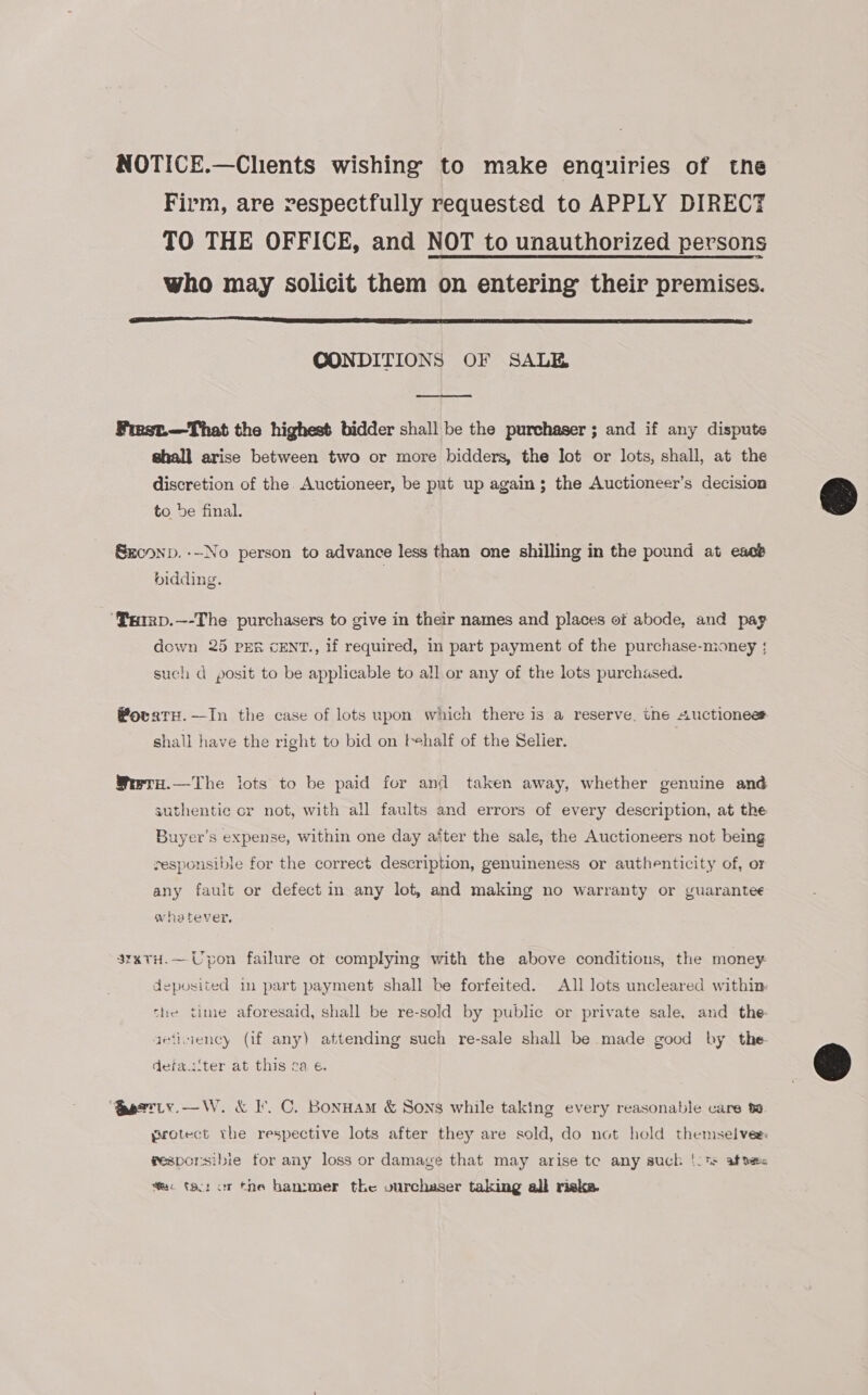 NOTICE.—Clients wishing to make enquiries of the Firm, are respectfully requested to APPLY DIRECT TO THE OFFICE, and NOT to unauthorized persons who may solicit them on entering their premises.  CONDITIONS OF SALE  Finst.—That the highest bidder shall be the purchaser ; and if any dispute shall arise between two or more bidders, the Jot or lots, shall, at the discretion of the Auctioneer, be put up again; the Auctionesr’s decision to be final. Skrconp. ---No person to advance less than one shilling in the pound at ess bidding. ‘PxIRD.—-The purchasers to give in their names and places of abode, and pag down 25 PER cENT., if required, in part payment of the purchase-money | such d posit to be applicable to all or any of the lots purchased. Wovaty.—In the case of lots upon which there is a reserve, the Auctionees shall have the right to bid on behalf of the Selier. Wrrru.—The lots to be paid for and taken away, whether genuine and authentic cr not, with all faults and errors of every description, at the Buyer’s expense, within one day after the sale, the Auctioneers not being responsible for the correct description, genuineness or authenticity of, or any fault or defect in any lot, and making no warranty or guarantee whatever, 3rxtH.—Upon failure of complying with the above conditions, the money: deposited in part payment shall be forfeited. All lots uncleared within the time aforesaid, shall be re-sold by public or private sale. and _ the- aetiiency (if any) attending such re-sale shall be made good by the detau‘ter at this 2a e. “Serrty.—W. &amp; I’. C. Bonuam &amp; Sons while taking every reasonable care ta protect the respective lots after they are sold, do not hold themselves fesporsibie for any loss or damage that may arise te any such ‘-t: afte fa: tar or the hanzmer the vurchaser taking all riska.  