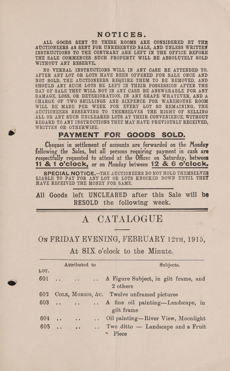 NOTICES. ALL GOODS SENT TO THESE ROOMS ARE CONSIDERED BY THE AUCTIONEERS AS SENT FOR UNRESERVED SALE, AND UNLESS WRITTEN INSTRUCTIONS TO THE CONTRARY ARE LEFT IN THE OFFICE BEFORE THE SALE COMMENCES SUCH PROPERTY WILL BE ABSOLUTELY SOLD WITHOUT ANY RESERVE, NO VERBAL INSTRUCTIONS WILL IN ANY CASE BE ATTENDED TO. AFTER ANY LOT OR LOTS HAVE BEEN OFFERED FOR SALE ONCE AND NOT SOLD, THE AUCTIONEERS REQUIRE THEM TO BE REMOVED, AND SHOULD ANY SUCH LOTS BE LEFT IN THEIR POSSESSION AFTER THE DAY OF SALE THEY WILL NOT IN ANY CASE BE ANSWERABLE FOR ANY DAMAGE, LOSS, OR DETERIORATION, IN ANY SHAPE WHATEVER, AND A CHARGE OF TWO SHILLINGS AND SIXPENCE FOR WAREHOUSE ROOM WILL BE MADE PER WEEK FOR EVERY LOT SO REMAINING, THE AUCTIONEERS RESERVING TO THEMSELVES THE RIGHT OF SELLING ALL OR ANY SUCH UNCLEARED LOTS AT THEIR CONVENIENCE, WITHOUT REGARD TO ANY INSTRUCTIONS THEY MAY HAVE PREVIOUSLY RECEIVED, WRITTEN OR OTHERWISE. PAYMENT FOR GOODS SOLD. Cheques in settlement of accounts are forwarded on the Monday following the Sales, but all persons requiring payment in cash are respectfully requested to attend at the Offices on Saturday, between 11 &amp; 1 o’clock, or on Monday between 12 &amp; G O’ClOCk. SPECIAL NOTICE.—THE AUCTIONEERS DO NOT HOLD THEMSELVES LIABLE TO PAY FOR ANY LOT OR LOTS KNOCKED DOWN UNTIL THEY HAVE RECEIVED THE MONEY FOR SAME. All Goods left UNCLEARED after this Sale will be RESOLD the following week. A CATALOGUE On FRIDAY EVENING, FEBRUARY 127TH, 1915, At SIX o’clock to the Minute.      Attributed to Subjects. LOT. O01: 23 BE. .. A Figure Subject, in gilt frame, and 2 others 602 Cozz, Morris, &amp;c. Twelve unframed pictures 603... oi .. A fine oil painting—Landscape, in gilt frame 604 .. ate .. Oil painting—River View, Moonlight 605: 2 “3 .. Two ditto — Landscape and a Fruit ~ Piece