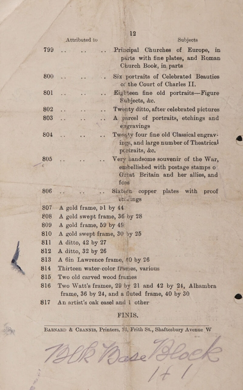  799 800 801 802 803 804 805 807 £08 809 810 811 812 813 814 815 816 317 112 Principal Churches of Europe, in parts with fine plates, and Roman Church Book, in parts Six portraits of Celebrated Beauties of; the Court of Charles II. Higbteen fine old portraits—Figure Subjects, &amp;c. Twenty ditto, after celebrated pictures A parcel of portraits, etchings and engravings Twesty four fine old Classical engrav- ings, and large number of Theatrical pcrtraits, dc, Very handsome souvenir of the War, embellished with postage stamps o Gztat Britain and her allies, and foes Sixteen copper plates with proof “ub ings A ditto, 42 by 27 A ditto, 32 by 26 £9 &amp; A Ae  FINIS.  