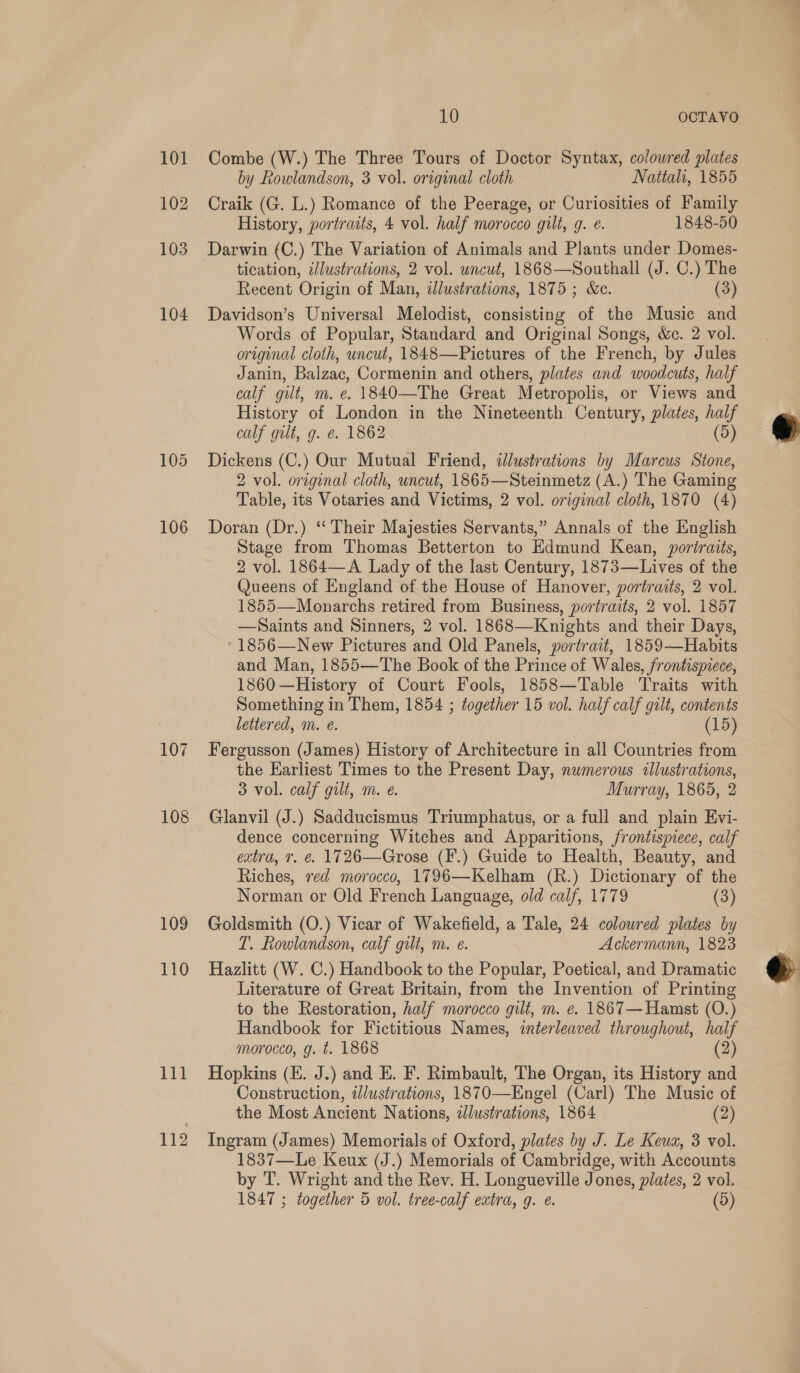 105 106 109 110 111 112 10 OCTAVO Combe (W.) The Three Tours of Doctor Syntax, colowred plates by Rowlandson, 3 vol. original cloth Nattah, 1855 Craik (G. L.) Romance of the Peerage, or Curiosities of Family History, portraits, 4 vol. half morocco gilt, g. ¢. 1848-50 Darwin (C.) The Variation of Animals and Plants under Domes- tication, ilustrations, 2 vol. uncut, 1868—Southall (J. C.) The Recent Origin of Man, ilustrations, 1875; &amp;c. (3) Davidson’s Universal Melodist, consisting of the Music and Words of Popular, Standard and Original Songs, &amp;c. 2 vol. original cloth, uncut, 1848—Pictures of the French, by Jules Janin, Balzac, Cormenin and others, plates and woodcuts, half calf gilt, m. e. 1840—The Great Metropolis, or Views and History of London in the Nineteenth Century, plates, half calf gilt, g. e. 1862 (5) Dickens (C.) Our Mutual Friend, illustrations by Marcus Stone, 2 vol. original cloth, uncut, 1865—Steinmetz (A.) The Gaming Table, its Votaries and Victims, 2 vol. original cloth, 1870 (4) Doran (Dr.) “‘ Their Majesties Servants,” Annals of the English Stage from Thomas Betterton to Edmund Kean, portraits, 2 vol. 1864—A Lady of the last Century, 1873—Lives of the Queens of England of the House of Hanover, portraits, 2 vol. 1855—Monarchs retired from Business, portraits, 2 vol. 1857 —Saints and Sinners, 2 vol. 1868—Knights and their Days, -1856—New Pictures and Old Panels, portrait, 1859-—Habits and Man, 1855—The Book of the Prince of Wales, frontispiece, 1860 —History of Court Fools, 1858—Table Traits with Something in Them, 1854 ; together 15 vol. half calf gilt, contents lettered, m. e. (15) Fergusson (James) History of Architecture in all Countries from the Earliest Times to the Present Day, numerous illustrations, 3 vol. calf gilt, m. e. Murray, 1865, 2 Glanvil (J.) Sadducismus Triumphatus, or a full and plain Evi- dence concerning Witches and Apparitions, frontispiece, calf extra, Tr. €. 1726—Grose (F.) Guide to Health, Beauty, and Riches, red morocco, 1796—Kelham (R.) Dictionary of the Norman or Old French Language, old calf, 1779 (3) Goldsmith (O.) Vicar of Wakefield, a Tale, 24 coloured plates by T. Rowlandson, calf gilt, m. e. Ackermann, 1823 Hazlitt (W. C.) Handbook to the Popular, Poetical, and Dramatic Literature of Great Britain, from the Invention of Printing to the Restoration, half morocco gilt, m. e. 1867—Hamst (O.) Handbook for Fictitious Names, interleaved throughout, half morocco, g. t. 1868 (2) Hopkins (E. J.) and E. F. Rimbault, The Organ, its History and Construction, iJlustrations, 1870—Engel (Carl) The Music of the Most Ancient Nations, zlustrations, 1864 ( Ingram (James) Memorials of Oxford, plates by J. Le Keum, 3 vol. 1837—Le Keux (J.) Memorials of Cambridge, with Accounts by T. Wright and the Rev. H. Longueville Jones, plates, 2 vol. 1847 ; together 5 vol. tree-calf extra, g. e. (5)  