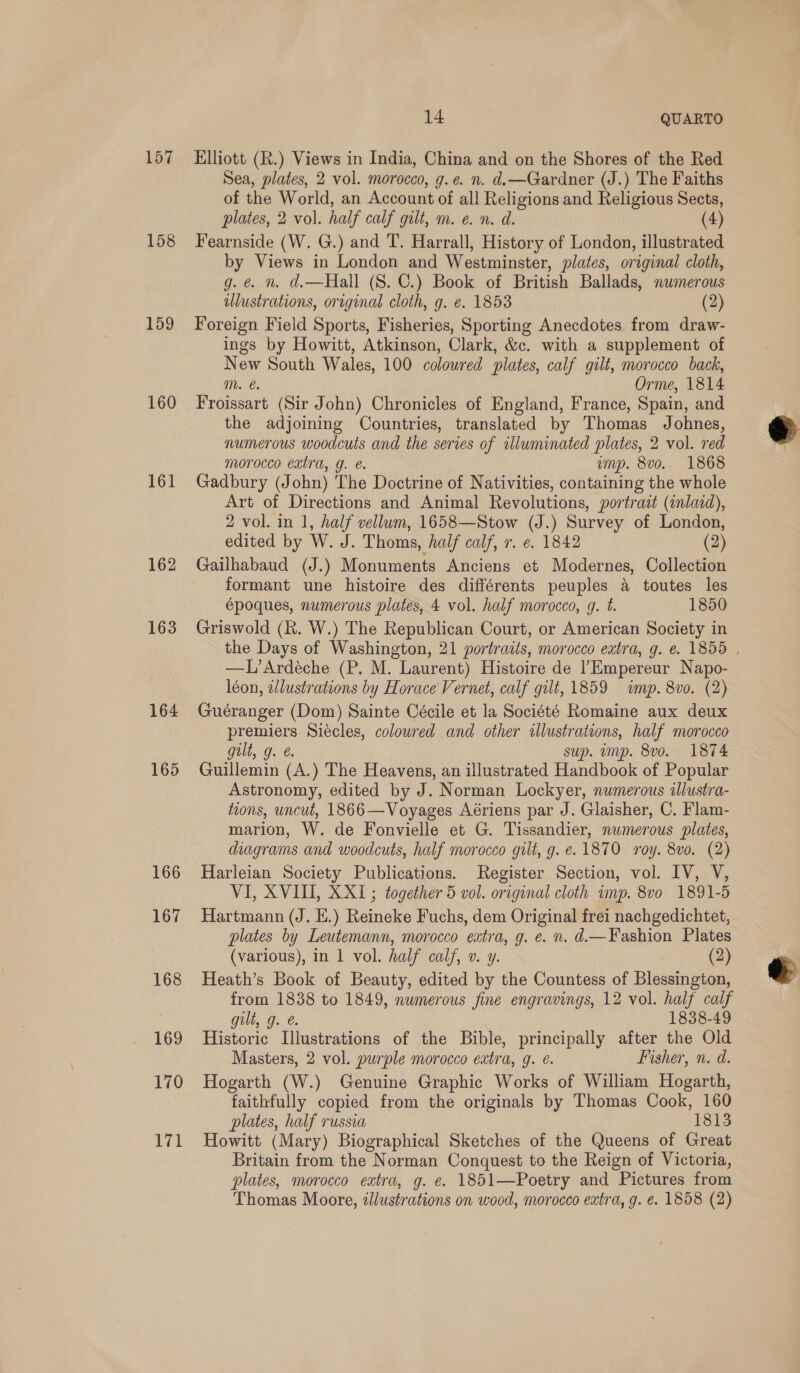 157 158 159 160 161 162 163 164 165 166 167 168 169 170 171 14 QUARTO Elliott (R.) Views in India, China and on the Shores of the Red Sea, plates, 2 vol. morocco, g.e. n. d.—Gardner (J.) The Faiths of the World, an Account of all Religions and Religious Sects, plates, 2 vol. half calf gilt, m. e. n. d. (4) Fearnside (W. G.) and T. Harrall, History of London, illustrated by Views in London and Westminster, plates, original cloth, g. @ n. d.—Hall (S. C.) Book of British Ballads, numerous ulustrations, original cloth, g. e. 1853 (2) Foreign Field Sports, Fisheries, Sporting Anecdotes from draw- ings by Howitt, Atkinson, Clark, &amp;c. with a supplement of New South Wales, 100 coloured plates, calf gilt, morocco back, mM. €. Orme, 1814 Froissart (Sir John) Chronicles of England, France, Spain, and the adjoining Countries, translated by Thomas Johnes, numerous woodcuts and the series of illuminated plates, 2 vol. red morocco extra, g. é. ump. 8vo.. 1868 Gadbury (John) The Doctrine of Nativities, containing the whole Art of Directions and Animal Revolutions, portrait (inlaid), 2 vol. in 1, half vellum, 1658—Stow (J.) Survey of London, edited by W. J. Thoms, half calf, r. ¢. 1842 (2) Gailhabaud (J.) Monuments Anciens et Modernes, Collection formant une histoire des différents peuples a toutes les époques, numerous plates, 4 vol. half morocco, g. t. 1850 Griswold (R. W.) The Republican Court, or American Society in the Days of Washington, 21 portratis, morocco eatra, g. e. 1855 | —L’Ardéche (P. M. Laurent) Histoire de |Empereur Napo- léon, ilustrations by Horace Vernet, calf gilt, 1859 imp. 8vo. (2) Guéranger (Dom) Sainte Cécile et la Société Romaine aux deux premiers Siécles, coloured and other illustrations, half morocco gult, g. &amp;. sup. ump. 8vo. 1874 Guillemin (A.) The Heavens, an illustrated Handbook of Popular Astronomy, edited by J. Norman Lockyer, numerous illustra- tions, uncut, 1866—Voyages Aériens par J. Glaisher, C. Flam- marion, W. de Fonvielle et G. Tissandier, numerous plates, diagrams and woodcuts, half morocco gilt, g.e.1870 roy. 8vo. (2) Harleian Society Publications. Register Section, vol. IV, V, VI, XVIII, XXI1; together 5 vol. original cloth ump. 8vo 1891-5 Hartmann (J. E.) Reineke Fuchs, dem Original frei nachgedichtet, plates by Leutemann, morocco extra, g. e. n. d.—Fashion Plates (various), in 1 vol. half calf, v. y. (2) Heath’s Book of Beauty, edited by the Countess of Blessington, from 1838 to 1849, numerous fine engravings, 12 vol. half calf gilt, g. 1838-49 Historic Illustrations of the Bible, principally after the Old Masters, 2 vol. purple morocco extra, g. é. Fisher, n. d. Hogarth (W.) Genuine Graphic Works of William Hogarth, faithfully copied from the originals by Thomas Cook, 160 plates, half russia 1813 Howitt (Mary) Biographical Sketches of the Queens of Great Britain from the Norman Conquest to the Reign of Victoria, plates, morocco extra, g. €. 1851—Poetry and Pictures from Thomas Moore, illustrations on wood, morocco extra, g. €. 1858 (2)  