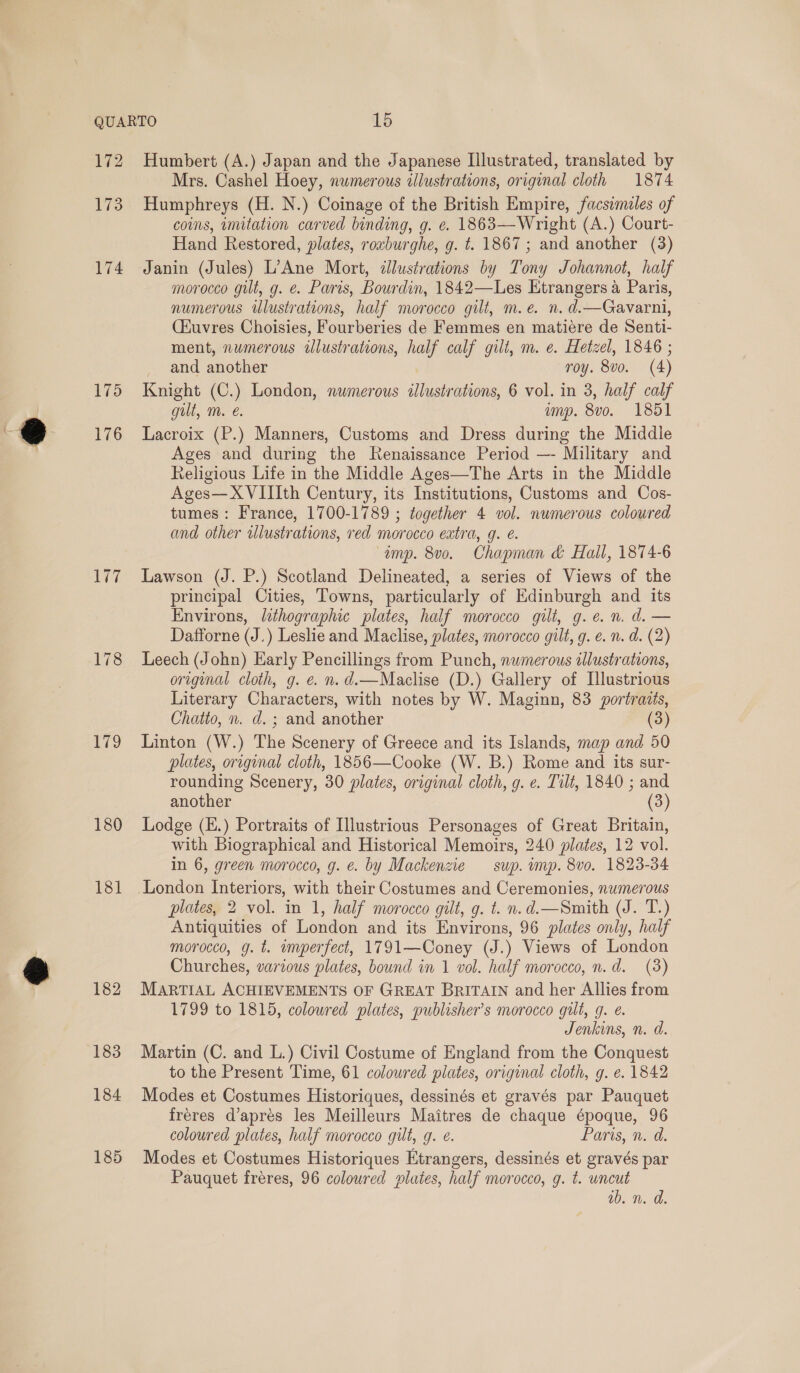 172 175 176 177 178 179 180 181 182 183 184 185 Humbert (A.) Japan and the Japanese Illustrated, translated by Mrs. Cashel Hoey, numerous illustrations, original cloth 1874 Humphreys (H. N.) Coinage of the British Empire, facsimeles of coins, imitation carved binding, g. e. 1863—Wright (A.) Court- Hand Restored, plates, roxburghe, g. t. 1867; and another (3) Janin (Jules) L’Ane Mort, illustrations by Tony Johannot, half morocco gilt, g. @. Paris, Bourdin, 1842—Les Etrangers a Paris, numerous iulustrations, half morocco gilt, m.e. n. d.—Gavarni, (Kuvres Choisies, Fourberies de Femmes en matiére de Senti- ment, numerous illustrations, half calf gilt, m. e. Hetzel, 1846 ; and another roy. 8vo. (4) Knight (C.) London, numerous illustrations, 6 vol. in 3, half calf gut, m. é. ump. 8vo. 1851 Lacroix (P.) Manners, Customs and Dress during the Middle Ages and during the Renaissance Period —- Military and Religious Life in the Middle Ages—The Arts in the Middle Ages—XVIIIth Century, its Institutions, Customs and Cos- tumes : France, 1700-1789 ; together 4 vol. numerous coloured and other tllustrations, red morocco extra, g. é. “amp. 8vo. Chapman &amp; Hall, 1874-6 Lawson (J. P.) Scotland Delineated, a series of Views of the principal Cities, Towns, particularly of Edinburgh and its Environs, lithographic plates, half morocco gilt, g.e.n. d.— Dafforne (J.) Leslie and Maclise, plates, morocco gilt, g. e. n. d. (2) Leech (John) Early Pencillings from Punch, numerous illustrations, original cloth, g. e. n. d.—Maclise (D.) Gallery of Illustrious Literary Characters, with notes by W. Maginn, 83 portraits, Chatto, n. d. ; and another (3) Linton (W.) The Scenery of Greece and its Islands, map and 50 plates, original cloth, 1856—Cooke (W. B.) Rome and its sur- rounding Scenery, 30 plates, original cloth, g. e. Tilt, 1840 ; and another (3) Lodge (E.) Portraits of Illustrious Personages of Great Britain, with Biographical and Historical Memoirs, 240 plates, 12 vol. in 6, green morocco, g. ¢. by Mackenzie — sup. imp. 8v0. 1823-34 London Interiors, with their Costumes and Ceremonies, numerous plates, 2 vol. in 1, half morocco gilt, g. t. n.d.—Smith (J. T.) Antiquities of London and its Environs, 96 plates only, half morocco, g. t. umperfect, 1791—Coney (J.) Views of London Churches, various plates, bound in 1 vol. half morocco, n.d. (3) MARTIAL ACHIEVEMENTS OF GREAT BRITAIN and her Allies from 1799 to 1815, coloured plates, publisher’s morocco gilt, g. é. Jenkins, n. d. Martin (C. and L.) Civil Costume of England from the Conquest to the Present Time, 61 colowred plates, original cloth, g. e. 1842 Modes et Costumes Historiques, dessinés et gravés par Pauquet fréres d’aprés les Meilleurs Maitres de chaque époque, 96 coloured plates, half morocco gilt, g. e. Paris, n. d. Modes et Costumes Historiques Etrangers, dessinés et gravés par Pauquet fréres, 96 coloured plutes, half morocco, g. t. uncut wb. n. d.