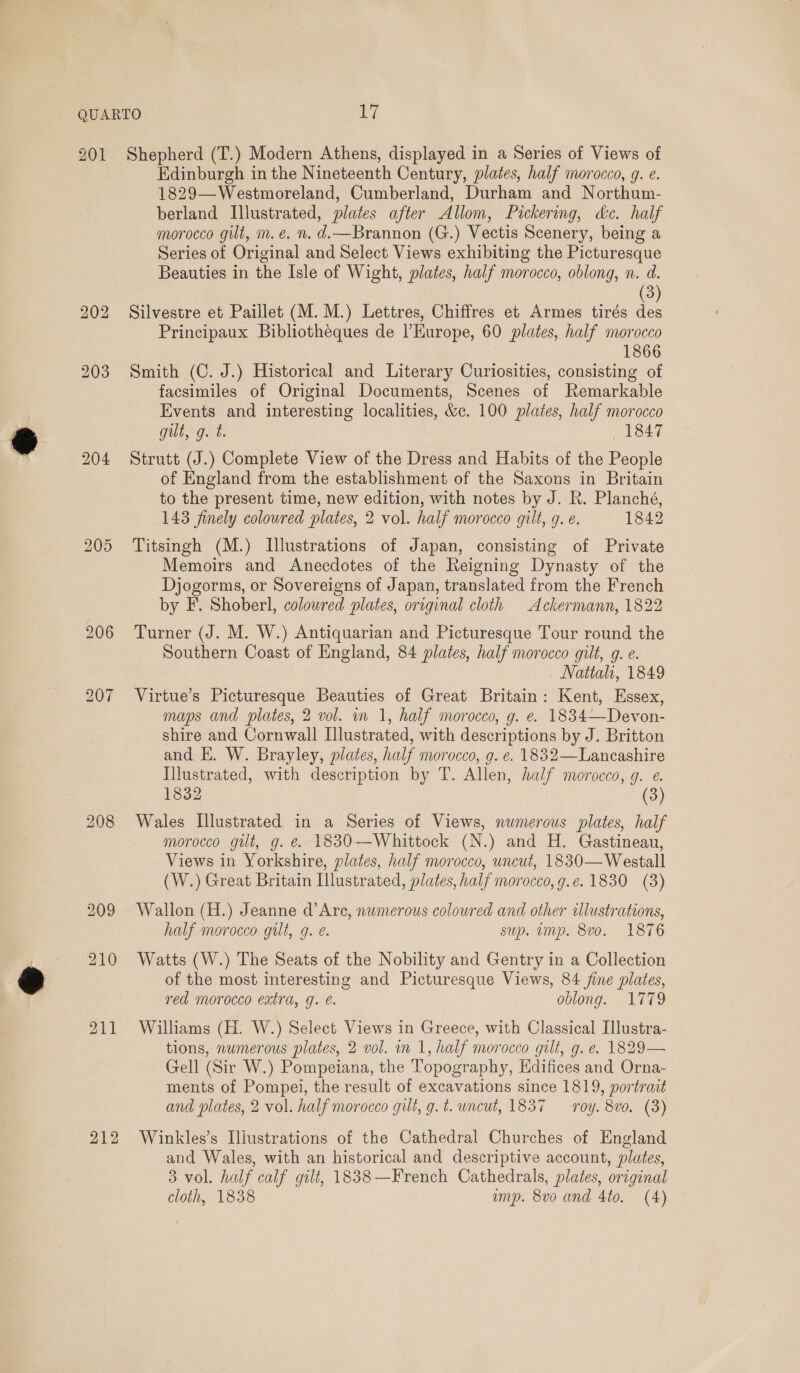 204 212 Edinburgh in the Nineteenth Century, plates, half morocco, g. e. 1829—Westmoreland, Cumberland, Durham and Northum- berland Illustrated, plates after Allom, Pickering, dc. half morocco gilt, m.e. n. d.—Brannon (G.) Vectis Scenery, being a Series of Original and Select Views exhibiting the Picturesque Beauties in the Isle of Wight, plates, half morocco, oblong, n. d. 3 Silvestre et Paillet (M.M.) Lettres, Chiffres et Armes tirés des Principaux Bibliotheques de l'Europe, 60 plates, half morocco 1866 Smith (C. J.) Historical and Literary Curiosities, consisting of facsimiles of Original Documents, Scenes of Remarkable Events and interesting localities, &amp;c. 100 plates, half morocco gut, g. t. 1847 Strutt (J.) Complete View of the Dress and Habits of the People of England from the establishment of the Saxons in Britain to the present time, new edition, with notes by J. R. Planché, 143 finely coloured plates, 2 vol. half morocco gilt, 9. ¢. 1842 Titsingh (M.) Illustrations of Japan, consisting of Private Memoirs and Anecdotes of the Reigning Dynasty of the Djogorms, or Sovereigns of Japan, translated from the French by F. Shoberl, colowred plates, original cloth Ackermann, 1822 Turner (J. M. W.) Antiquarian and Picturesque Tour round the Southern Coast of England, 84 plates, half morocco gilt, g. e. - Nattah, 1849 Virtue’s Picturesque Beauties of Great Britain: Kent, Essex, maps and plates, 2 vol. in 1, half morocco, g. e. 1834—Devon- shire and Cornwall Illustrated, with descriptions by J. Britton and E. W. Brayley, plates, half morocco, g. e. 1832—Lancashire Illustrated, with description by T. Allen, half morocco, g. e. 1832 (3) Wales Illustrated in a Series of Views, numerous plates, half morocco gut, g. e. 1830-—-Whittock (N.) and H. Gastineau, Views in Yorkshire, plates, half morocco, uncut, 1830—Westall (W.) Great Britain Illustrated, plates, half morocco, g.e. 1830 (3) Wallon (H.) Jeanne d’Are, numerous coloured and other allustrations, half morocco gilt, g. e. sup. ump. 8vo. 1876 Watts (W.) The Seats of the Nobility and Gentry in a Collection of the most interesting and Picturesque Views, 84 fine plates, red morocco extra, g. é. oblong. 1779 Williams (H. W.) Select Views in Greece, with Classical Illustra- tions, numerous plates, 2 vol. in 1, half morocco gilt, g. e. 1829— Gell (Sir W.) Pompeiana, the Topography, Hdifices and Orna- ments of Pompei, the result of excavations since 1819, portrait and plates, 2 vol. half morocco gilt, g.t. uncut, 1837 — roy. 8vo. (3) Winkles’s Iliustrations of the Cathedral Churches of England and Wales, with an historical and descriptive account, plates, 3 vol. half calf gilt, 1838—French Cathedrals, plates, original