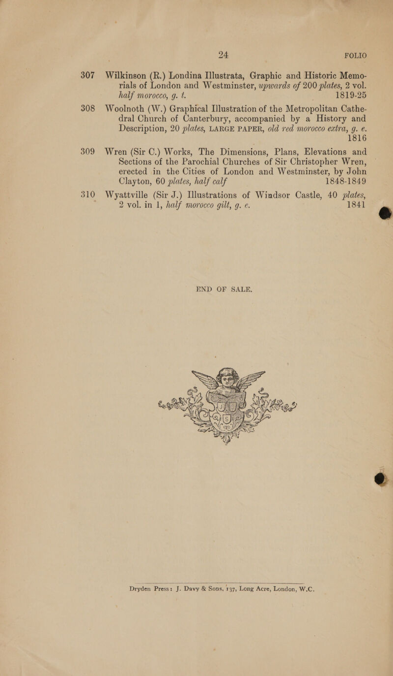 307 308 309 310 pas FOLIO Wilkinson (R.) Londina Illustrata, Graphic and Historic Memo- rials of London and Westminster, wpwards of 200 plates, 2 vol. half morocco, g. t. 1819-25 Woolnoth (W.) Graphical Illustration of the Metropolitan Cathe- dral Church of Canterbury, accompanied by a History and Description, 20 plates, LARGE PAPER, old red morocco extra, g. e. 1816 Wren (Sir C.) Works, The Dimensions, Plans, Elevations and Sections of the Parochial Churches of Sir Christopher Wren, erected in the Cities of London and Westminster, by John Clayton, 60 plates, half calf 1848-1849 Wyattville (Sir J.) Illustrations of Windsor Castle, 40 plates, 2 vol. in 1, half morocco gilt, g. e. 1841   Dryden Press: J. Davy &amp; Sons, 137; Long Acre, London, W.C.  