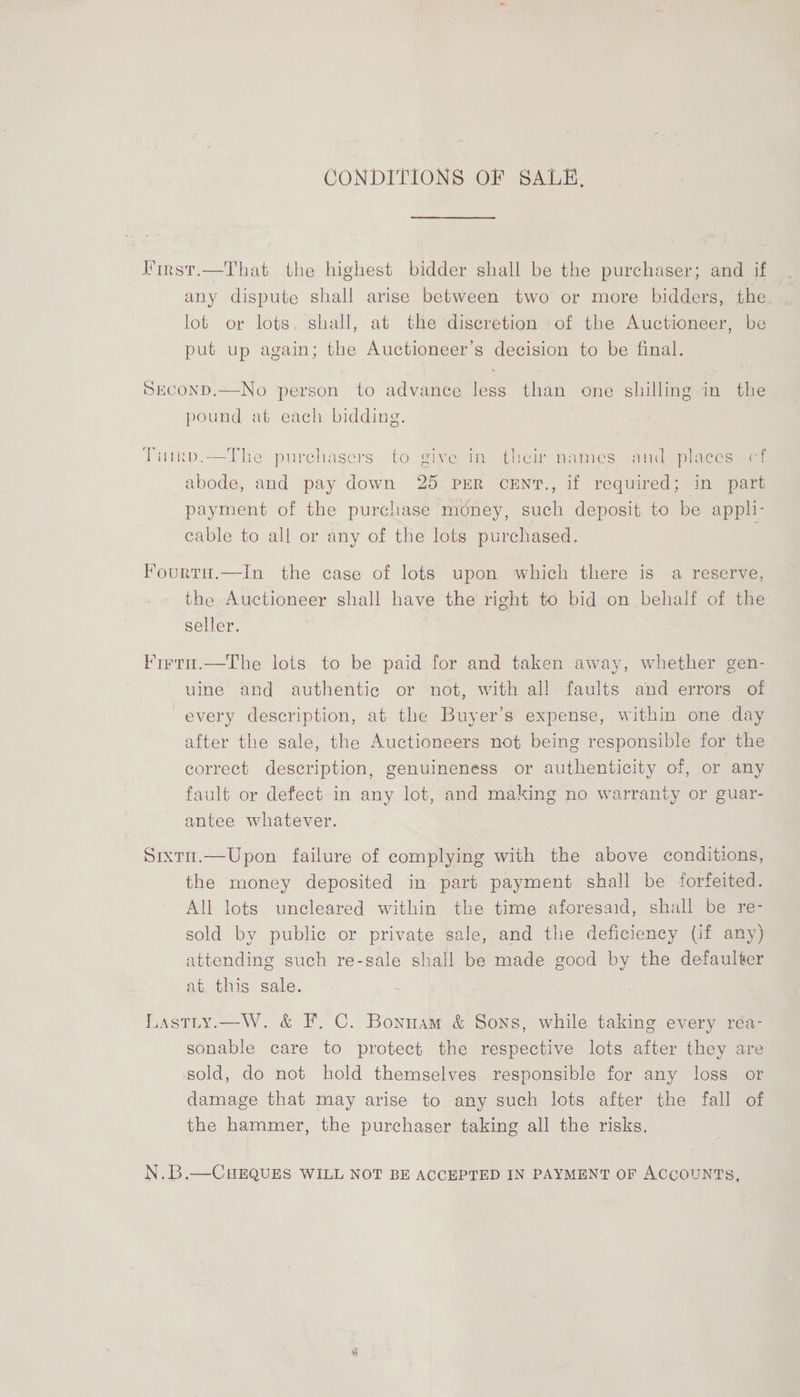 CONDITIONS OF SALE, First.—That the highest bidder shall be the purchaser; and if any dispute shall arise between two or more bidders, the lot or lots, shall, at the discretion of the Auctioneer, be put up again; the Auctioneer’s decision to be final. SEcoND.—No person to advance less than one shilling in the pound at each bidding. Tiurb.-—The purchasers to give in their names and places cf abode, and pay down 25 PER cCENT., if required; in part payment of the purchase money, such deposit to be appli- cable to all or any of the lots purchased. Fourtu.—In the case of lots upon which there is a reserve, the Auctioneer shall have the right to bid on behalf of the seller. Firti.—The lots to be paid for and taken away, whether gen- uine and authentic or not, with all faults and errors of every description, at the Buyer’s expense, within one day after the sale, the Auctioneers not being responsible for the correct description, genuineness or authenticity of, or any fault or defect in any lot, and making no warranty or guar- antee whatever. Sixtn.—Upon failure of complying with the above conditions, the money deposited in part payment shall be forfeited. All lots uncleared within the time aforesaid, shall be re- sold by public or private sale, and the deficiency (if any) attending such re-sale shall be made good by the defaulter at this sale. Lastty.—W. &amp; F.C. Bonuam &amp; Sons, while taking every rea- sonable care to protect the respective lots after they are sold, do not hold themselves responsible for any loss or damage that may arise to any such lots after the fall of the hammer, the purchaser taking all the risks. N.B.—CHEQUES WILL NOT BE ACCEPTED IN PAYMENT OF ACCOUNTS,