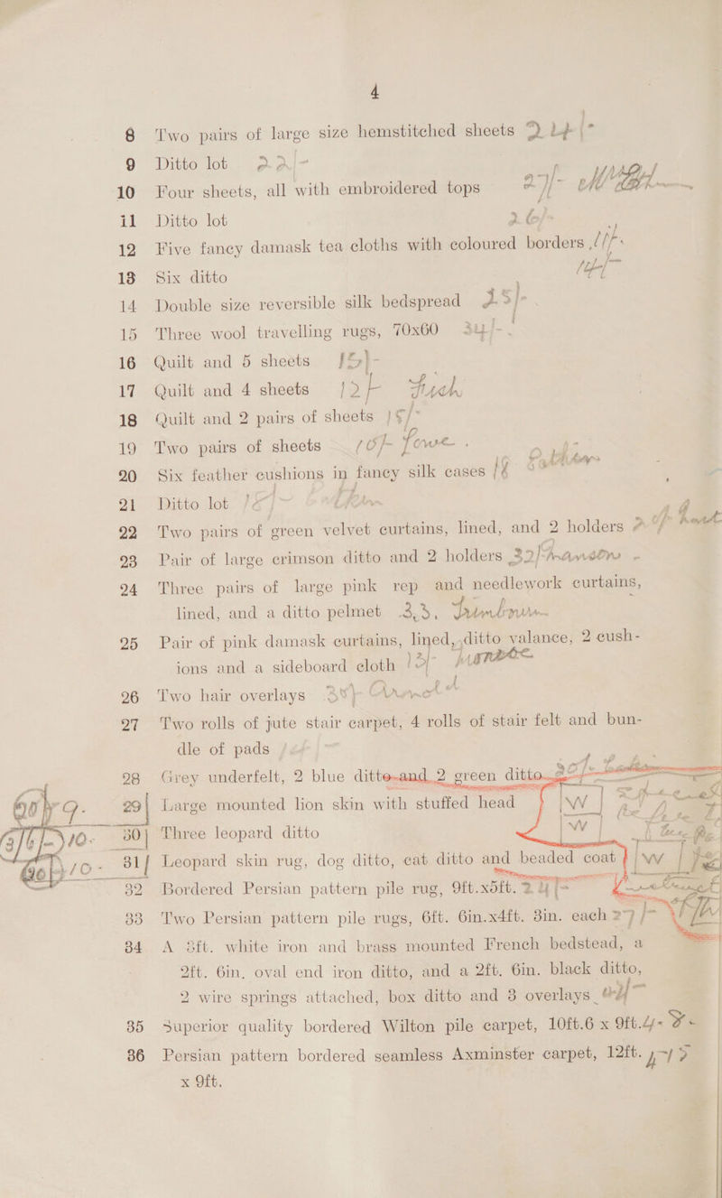 25 26 27 28 ~ 30 | ‘ 81f  35 36 4 Two pairs of large size hemstitched sheets 2 Lb» (* Ditto lot aal- Four sheets, all with embroidered tops ae Mh tel... af Ditto lot 2 &amp;) Five fancy damask tea cloths with coloured borders at le Six ditto /ob-[~ * Double size reversible silk bedspread 2 5/]- Three wool travelling rugs, 70x60 342/- Quilt and 5 sheets [%}- Quilt and 4 sheets /2/ yeh Quilt and 2 pairs of sheets } ¢/° Two pairs of sheets (Of fowe . Seo ae an =e ’ L( + AAUGSS _ Six feather cushions in oe silk cases /¢ Ditto lot er f> (oe Two pairs of green velvet curtains, lined, and 2 holders 4 “/ 7 Pair of large crimson ditto and 2 holders 30/9 Pranitrs - Three pairs of large pink rep and needlework curtains, lined, and a ditto pelmet a aa Tint yn Pair of pink damask curtains, lined, Fe valance, 2 cush- py 2 ions and a sideboard cloth be >| \ Two hair overlays Av} | oye &amp; T'wo rolls of jute stair carpet, 4 rolls of stair felt and bun- dle of pads . Grey underfelt, 2 blue ditto-and_2 een ditto $2 1. fuarge mounted lion skin with stuffed head     Three leopard ditto Leopard skin rug, dog ditto, cat ditto and beaded coat Bordered Persian pattern pile rug, 9ft. bit, 24 i= ¢£ Two Persian pattern pile rugs, 6ft. 6in.x4ft. Bin. each 27 ENE A sft. white iron and brass mounted French bedstead, a ft. Gin, oval end iron ditto, and a 2ft. 6in. black ditto, 2 wire springs attached, box ditto and 8 overlays @¥/ ie Superior quality bordered Wilton pile carpet, 10ft.6 x Ott. -¥% Persian pattern bordered seamless Axminster carpet, 12ft. Ka > Kieth,
