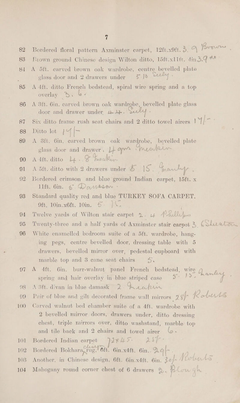 82 ordered floral pattern Axminster carpet, 12ft.x9ft. 3. “\ | 83 Brown ground Chinese design Wilton ditto, 15ft.xllft. 4in3.4 ™ 84 A dft. carved brown oak wardrobe, centre bevelled plate ‘glass door and 2 drawers under 5-]5 .“*°] 85 A 4ft. ditto French bedstead, spiral wire spring and a top overlay ®\ “¢ 86 A 8ft. 6in. carved brown oak wardrobe, _bevelled plate glass door and drawer under le. Sky . i 87 Six ditto frame rush seat chairs and 2 ditto towel airers ! : ra 88 Ditto lot 4 |- 89 A dit. in, carved brown oak wardrobe, bevelled plate NE glass door and drawer, L+ ane PALA IAA 90 A 4ft. ditto Le..G meal, . Peale Als 5 5 \ rae dp ¢ 91 A 5dft. ditto with 2 drawers. under ® |o- Maw} 92 Bordered crimson and blue ground Indian carpet, 15ft. x lift. 6in. 6°. Grantedetw 93 Standard quality red and blue TURKEY SOFA CARPET. Of. in. x6. 10in. So qe. ae 94 ‘Twelve yards of Wilton stair carpet 2%. rp Akt I 96 White enamelled bedroom suite of a 5ft. wardrobe, ae: ing pegs, centre bevelled door, dressing table with 5 drawers, bevelled mirror over, Cea cupboard with marble top and 8 cane seat chairs i &amp; 97 A 4ft. 6in. burr-walnut panel French bedstead, wire f) sprine and hair overlay in blue striped case ss %, ) 98 <A 8ft. divan in blue damask 2 Qo ek bin ey, 3 99 Pair of blue and vilt decorated frame wall mirrors oe: gf IK ot HAAS 100 Carved walnut bed chamber suite of a 4ft. Ae ce with 2 bevelled mirror doors, drawers under, ditto dressing chest, triple mirrors over, ditto washstand, marble top and tile back and 2 chairs and vg) airer (6 . } 101 Bordered Indian ese } Ji 102 Bordered Bokhara, rug, rere. Gin. x4ft. 6in.. A = [| 103. Another. in @inee design, 6ft. 6in.x4ft. Gin. Zep 7 LOU 104. Mahogany round corner chest of 6 drawers %,, % Pa. ae a