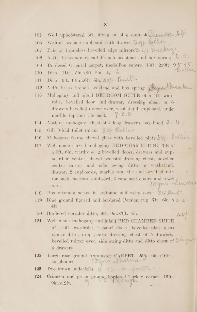 106 107 108 109 110 111 112 113 114 115 116 ti? 118 119 120 121 122 123 124 8 ey j ===» BL o£ = 5 oon pm, } fp bf Walnut bedside cupboard with drawer *}.G@/. GoruM On | . . ¢ } a . A Pair of frameless bevelled edge mirrors. Lf J« Pear A 4ft. brass square rail French bedstead and box spring ‘ | Bordered Oriental carpet, medallion centre, 13ft. 2x9ft. 9 Py 45 Ditto, 11ft.. 5in.x8ft. Zin. Lf- ©. Ditto, 9ft. 10in.x6ft. 6in. A et - Rut - | A 4it. brass French bedstead and box spring ;Bighaterl Tree hy we: Mahogany and inlaid BEDROOM SUITE of a 4ft. ward- robe, bevelled door and drawer, dressing chest of 6 . A drawers bevelled mirror over, washstand, cupboard under marble top and tile back Bs 0.0 Antique mahogany chest of 4 long drawers, oak lined Rage BE Gilt 8-fold toilet mirror 36, Hol(u4 : a; j iT Mahogany frame cheval glass with bevelled plate SQi- bet Well made carved mahogany BED CHAMBER SUITE of a 6ft. 6in. wardrobe, 2 bevelled doors, drawers and cup- board in centre, cheval pedestal dressing chest, bevelled centre mirror and side swing ditto, a washstand. drawer, 2 cupboards, marble top, tile and bevelled mir- - > ror back, pedestal cupboard, ® cane seat chairs and towel , he 7 gay irtyvs A444 airer ; j a i oad Box ottoman settee in cretonne and extra cover 24/ Had ™. Blue ground figured and bordered Persian rug, 7ft. 6in. x 2 -2 Aft. Bordered corridor ditto, 9ft. 9in.x8ft. Sin. Leu [- Well made mahogany and inlaid BED CHAMBER SUITE of a 6ft. wardrobe, 2 panel doors, bevelled plate glass centre ditto, drop entre dressing chest of 5 drawers, bevelled mirror over, side swing ditto and ditto chest of 2° sage 4 drawers Large rose ground parainses CARPET, 2ofb. 6in. xl6ft., as planned Sone of rPrrar*” Two brown underfelts Crimson and green ground. bo dered Turkey carpet, 16ft. - Mi a ¢, we Pi. 9in. x1 2ft, $3 i fe V